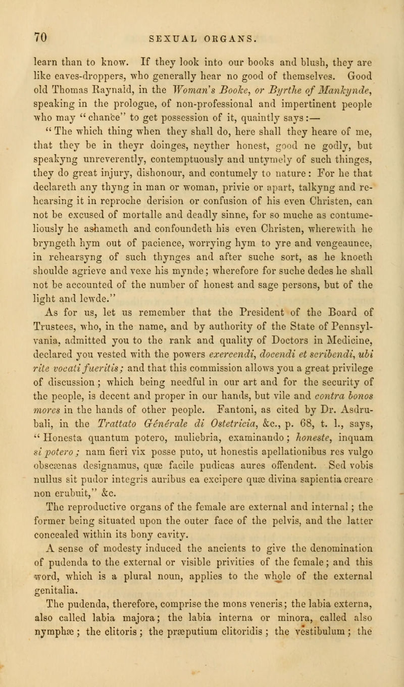 learn than to know. If they look into our books and blush, they are like eaves-droppers, who generally hear no good of themselves. Good old Thomas Raynald, in the Woman s BooJce, or Byrthe of Mankynde, speaking in the prologue, of non-professional and impertinent people who may  chance to get possession of it, quaintly says:—  The which thing when they shall do, here shall they heare of me, that they be in theyr doinges, neyther honest, good ne godly, but speakyng unreverently, contemptuously and untymely of such thinges, they do great injury, dishonour, and contumely to nature: For he that declareth any thyng in man or woman, privie or apart, talkyng and re- hearsing it in reproche derision or confusion of his even Christen, can not be excused of mortalle and deadly sinne, for so muche as contume- liously he ashaineth and confoundeth his even Christen, wherewith he bryngeth hym out of pacience, worrying hym to yre and vengeaunce, in rehearsyng of such thynges and after suche sort, as he knoeth shoulde agrieve and vexe his mynde; wherefore for suche dedes he shall not be accounted of the number of honest and sage persons, but of the light and lewde. As for us, let us remember that the President of the Board of Trustees, who, in the name, and by authority of the State of Pennsyl- vania, admitted you to the rank and quality of Doctors in Medicine, declared you vested with the powers exercendi, docendi et scribendi, ubi rite vocaiifueritis; and that this commission allows you a great privilege of discussion ; which being needful in our art and for the security of the people, is decent and proper in our hands, but vile and contra bonos mores in the hands of other people. Fantoni, as cited by Dr. Asdru- bali, in the Trattato Generate di Ostetricia, &c, p. 68, t. 1., says,  Honesta quantum potero, mulicbria, examinando; Jwneste, inquam si potero ; nam fieri vix posse puto, ut honestis apellationibus res vulgo obscamas designamus, quag facile pudicas aures offendent. Sed vobis nullus sit pudor integris auribus ea excipere qua? divina sapientia creare non erubuit, &c. The reproductive organs of the female are external and internal ; the former being situated upon the outer face of the pelvis, and the latter concealed within its bony cavity. A sense of modesty induced the ancients to give the denomination of pudenda to the external or visible privities of the female; and this word, which is a plural noun, applies to the whole of the external frenitalia. The pudenda, therefore, comprise the mons veneris; the labia externa, also called labia majora; the labia interna or minora, called also nymphas; the clitoris ; the praaputium clitoridis ; the vestibulum ; the