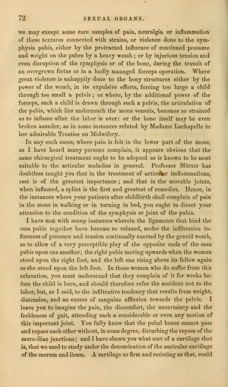 we may except some rare samples of pain, neuralgia or inflammation of these textures connected with strains, or violence done to the sym- physis pubis, either by the protracted influence of continued pressure and weight on the pubes by a heavy womb ; or by injurious tension and even disruption of the symphysis or of the bone, during the transit of an overgrown foetus or in a badly managed forceps operation. Where great violence is unhappily done to the bony structures either by the power of the womb, in its expulsive efforts, forcing too large a child through too small a pelvis ; or where, by the additional power of the forceps, such a child is drawn through such a pelvis, the articulation of the pubis, which lies underneath the mons veneris, becomes so strained as to inflame after the labor is over: or the bone itself may be even broken asunder, as in some instances related by Madame Lachapelle in her admirable Treatise on Midwifery. In any such cases, where pain is felt in the lower part of the mons, as I have heard many persons complain, it appears obvious that the same chirurgical treatment ought to be adopted as is known to be most suitable to the articular maladies in general. Professor Miitter has doubtless taught you that in the treatment of articular imflammations, rest is of the greatest importance ; and that in the movable joints, when inflamed, a splint is the first and greatest of remedies. Hence, in the instances where your patients after childbirth shall complain of pain in the mons in walking or in turning in bed, you ought to direct your attention to the condition of the symphysis or joint of the pubis. I have met with many instances wherein the ligaments that bind the ossa pubis together have become so relaxed, under the infiltrative in- fluences of pressure and tension continually exerted by the gravid womb, as to allow of a very perceptible play of the opposite ends of the ossa pubis upon one another; the right pubis moving upwards when the woman stood upon the right foot, and the left one rising above its fellow again as she stood upon the left foot. In those women who do suffer from this relaxation, you must understand that they complain of it for weeks be- fore the child is born, and should therefore refer the accident not to the labor, but, as I said, to the infiltrative tendency that results from weight, distension, and an excess of sanguine affluxion towards the pelvis. I leave you to imagine the pain, the discomfort, the uncertainty and the feebleness of gait, attending such a considerable or even any motion of this important joint. You fully know that the pubal bones cannot pass and repass each other without, in some degree, disturbing the repose of the sacro-iliac junctions; and I have shown you what sort of a cartilage that is, that we used to study under the denomination of the auricular cartilage of the sacrum and ileum. A cartilage so firm and resisting as that, could