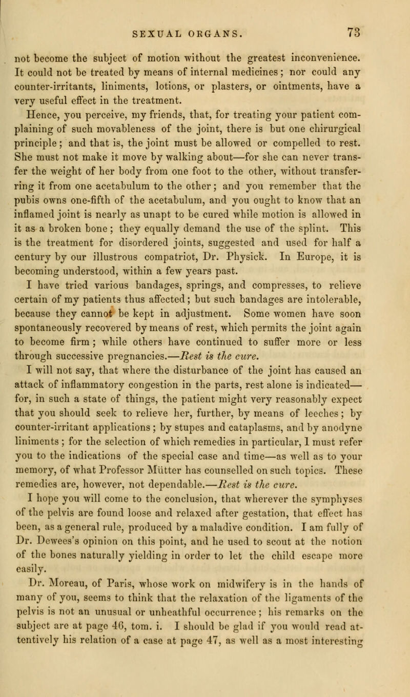 not become the subject of motion without the greatest inconvenience. It could not be treated by means of internal medicines ; nor could any counter-irritants, liniments, lotions, or plasters, or ointments, have a very useful effect in the treatment. Hence, you perceive, my friends, that, for treating your patient com- plaining of such movableness of the joint, there is but one chirurgical principle; and that is, the joint must be allowed or compelled to rest. She must not make it move by walking about—for she can never trans- fer the weight of her body from one foot to the other, without transfer- ring it from one acetabulum to the other; and you remember that the pubis owns one-fifth of the acetabulum, and you ought to know that an inflamed joint is nearly as unapt to be cured while motion is allowed in it as a broken bone ; they equally demand the use of the splint. This is the treatment for disordered joints, suggested and used for half a century by our illustrous compatriot, Dr. Physick. In Europe, it is becoming understood, within a few years past. I have tried various bandages, springs, and compresses, to relieve certain of my patients thus affected; but such bandages are intolerable, because they cannot be kept in adjustment. Some women have soon spontaneously recovered by means of rest, which permits the joint again to become firm ; while others have continued to suffer more or less through successive pregnancies.—Rest is the cure. I will not say, that where the disturbance of the joint has caused an attack of inflammatory congestion in the parts, rest alone is indicated— for, in such a state of things, the patient might very reasonably expect that you should seek to relieve her, further, by means of leeches; by counter-irritant applications ; by stupes and cataplasms, and by anodyne liniments ; for the selection of which remedies in particular, 1 must refer you to the indications of the special case and time—as well as to your memory, of what Professor Mutter has counselled on such topics. These remedies are, however, not dependable.—Rest is the cure. I hope you will come to the conclusion, that wherever the symphyses of the pelvis are found loose and relaxed after gestation, that effect has been, as a general rule, produced by a maladive condition. I am fully of Dr. Dewees's opinion on this point, and he used to scout at the notion of the bones naturally yielding in order to let the child escape more easily. Dr. Moreau, of Paris, whose work on midwifery is in the hands of many of you, seems to think that the relaxation of the ligaments of the pelvis is not an unusual or unhcathful occurrence ; his remarks on the subject are at page 46, torn. i. I should bo glad if you would read at- tentively his relation of a case at page 47, as well as a most interesting