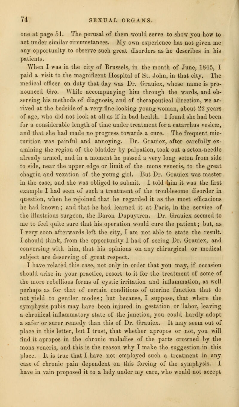 one at page 51. The perusal of them would serve to show you how to act under similar circumstances. My own experience has not given me any opportunity to observe such great disorders as he describes in his patients. When I was in the city of Brussels, in the month of June, 1845, I paid a visit to the magnificent Hospital of St. John, in that city. The medical officer on duty that day was Dr. Grauiex, whose name is pro- nounced Gro. While accompanying him through the wards, and ob- serving his methods of diagnosis, and of therapeutical direction, we ar- rived at the bedside of a very fine-looking young woman, about 22 years of age, who did not look at all as if in bad health. I found she had been for a considerable length of time under treatment for a catarrhus vesicae, and that she had made no progress towards a cure. The frequent mic- turition was painful and annoying. Dr. Grauiex, after carefully ex- amining the region of the bladder by palpation, took out a seton-needle already armed, and in a moment he passed a very long seton from side to side, near the upper edge or limit of the mons veneris, to the great chagrin and vexation of the young girl. But Dr. Grauiex was master in the case, and she was obliged to submit. I told him it was the first example I had seen of such a treatment of the troublesome disorder in question, when he rejoined that he regarded it as the most efficacious he had known; and that he had learned it at Paris, in the service of the illustrious surgeon, the Baron Dupuytren. Dr. Grauiex seemed to me to feel quite sure that his operation would cure the patient; but, as I very soon afterwards left the city, I am not able to state the result. I should think, from the opportunity I had of seeing Dr. Grauiex, and conversing with him, that his opinions on any chirurgical or medical subject are deserving of great respect. I have related this case, not only in order that you may, if occasion should arise in your practice, resort to it for the treatment of some of the more rebellious forms of cystic irritation and inflammation, as well perhaps as for that of certain conditions of uterine function that do not yield to gentler modes; but because, I suppose, that where the symphysis pubis may have been injured in gestation or labor, leaving a chronical inflammatory state of the junction, you could hardly adopt a safer or surer remedy than this of Dr. Grauiex. It may seem out of place in this letter, but I trust, that whether apropos or not, you will find it apropos in the chronic maladies of the parts crowned by the mons veneris, and this is the reason why I make the suggestion in this place. It is true that I have not employed such a treatment in any case of chronic pain dependent on this forcing of the symphysis. I have in vain proposed it to a lady under my care, who would not accept