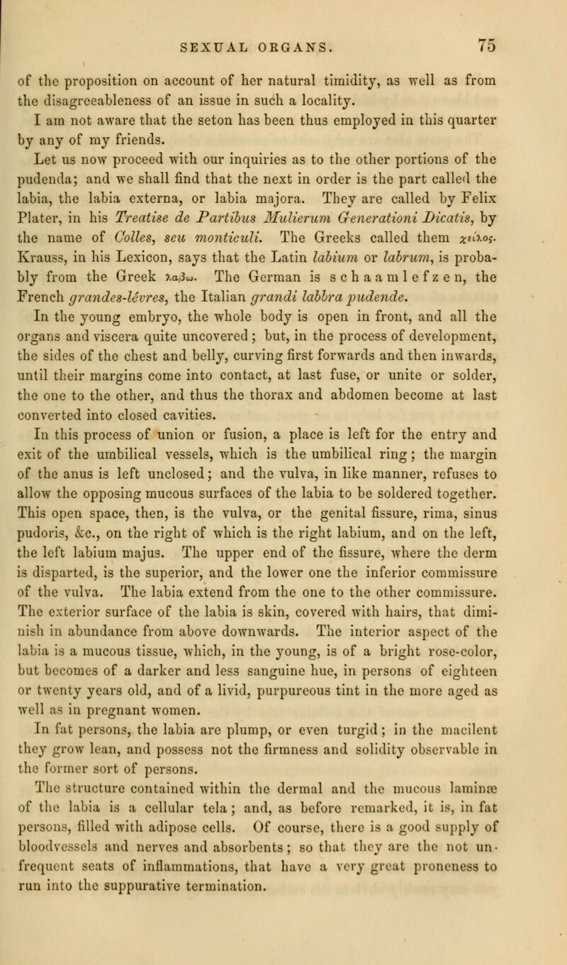 of the proposition on account of her natural timidity, as well as from the disagreeableness of an issue in such a locality. I am not aware that the seton has been thus employed in this quarter by any of my friends. Let us now proceed with our inquiries as to the other portions of the pudenda; and we shall find that the next in order is the part called the labia, the labia externa, or labia majora. They are called by Felix Plater, in his Treatise de Partibus Mulierum Generationi Dicatis, by the name of Colles, seu monticuli. The Greeks called them geiio* Krauss, in his Lexicon, says that the Latin labium or labrum, is proba- bly from the Greek Xaj3«. The German is s c h a a m 1 e f z e n, the French grandes-levres, the Italian grandi labbra pudende. In the young embryo, the whole body is open in front, and all the organs and viscera quite uncovered ; but, in the process of development, the sides of the chest and belly, curving first forwards and then inwards, until their margins come into contact, at last fuse, or unite or solder, the one to the other, and thus the thorax and abdomen become at last converted into closed cavities. In this process of union or fusion, a place is left for the entry and exit of the umbilical vessels, which is the umbilical ring; the margin of the anus is left unclosed; and the vulva, in like manner, refuses to allow the opposing mucous surfaces of the labia to be soldered together. This open space, then, is the vulva, or the genital fissure, rima, sinus pudoris, &c, on the right of which is the right labium, and on the left, the left labium majus. The upper end of the fissure, where the derm is disparted, is the superior, and the lower one the inferior commissure of the vulva. The labia extend from the one to the other commissure. The exterior surface of the labia is skin, covered with hairs, that dimi- nish in abundance from above downwards. The interior aspect of the labia is a mucous tissue, which, in the young, is of a bright rose-color, but becomes of a darker and less sanguine hue, in persons of eighteen or twenty years old, and of a livid, purpureous tint in the more aged as well as in pregnant women. In fat persons, the labia are plump, or even turgid ; in the macilent they grow lean, and possess not the firmness and solidity observable in the former sort of persons. The structure contained within the dermal and the mucous lamina* of the labia is a cellular tela; and, as before remarked, it is, in fat persons, filled with adipose cells. Of course, there is a good supply of bloodvessels and nerves and absorbents; so that they are the not un- frequent seats of inflammations, that have a very great proneness to run into the suppurative termination.