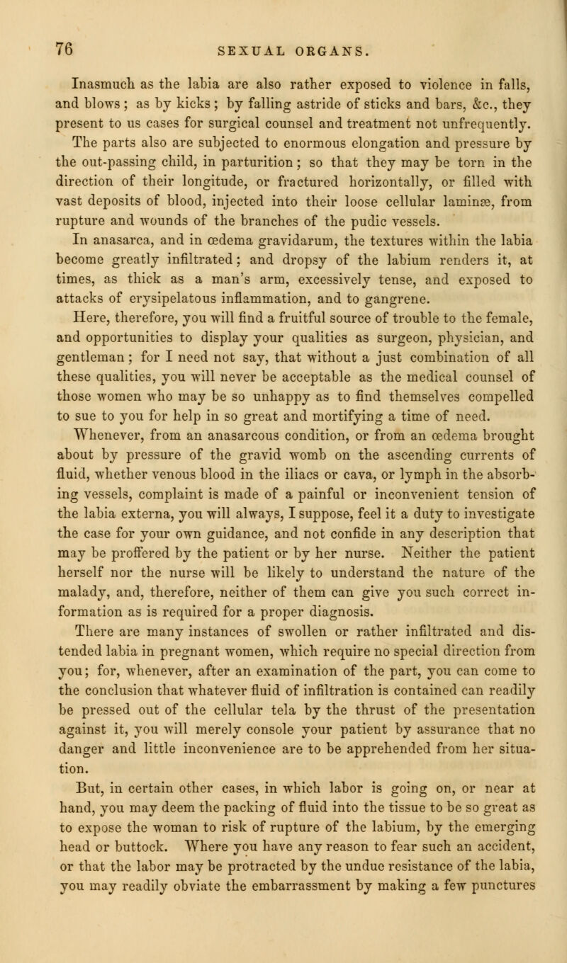 Inasmuch as the labia are also rather exposed to violence in falls, and blows ; as by kicks ; by falling astride of sticks and bars, &c, they present to us cases for surgical counsel and treatment not unfrequently. The parts also are subjected to enormous elongation and pressure by the out-passing child, in parturition; so that they may be torn in the direction of their longitude, or fractured horizontally, or filled with vast deposits of blood, injected into their loose cellular laminae, from rupture and wounds of the branches of the pudic vessels. In anasarca, and in oedema gravidarum, the textures within the labia become greatly infiltrated; and dropsy of the labium renders it, at times, as thick as a man's arm, excessively tense, and exposed to attacks of erysipelatous inflammation, and to gangrene. Here, therefore, you will find a fruitful source of trouble to the female, and opportunities to display your qualities as surgeon, physician, and gentleman : for I need not say, that without a just combination of all these qualities, you will never be acceptable as the medical counsel of those women who may be so unhappy as to find themselves compelled to sue to you for help in so great and mortifying a time of need. Whenever, from an anasarcous condition, or from an oedema brought about by pressure of the gravid womb on the ascending currents of fluid, whether venous blood in the iliacs or cava, or lymph in the absorb- ing vessels, complaint is made of a painful or inconvenient tension of the labia externa, you will always, I suppose, feel it a duty to investigate the case for your own guidance, and not confide in any description that may be proffered by the patient or by her nurse. Neither the patient herself nor the nurse will be likely to understand the nature of the malady, and, therefore, neither of them can give you such correct in- formation as is required for a proper diagnosis. There are many instances of swollen or rather infiltrated and dis- tended labia in pregnant women, which require no special direction from you; for, whenever, after an examination of the part, you can come to the conclusion that whatever fluid of infiltration is contained can readily be pressed out of the cellular tela by the thrust of the presentation against it, you will merely console your patient by assurance that no danger and little inconvenience are to be apprehended from her situa- tion. But, in certain other cases, in which labor is going on, or near at hand, you may deem the packing of fluid into the tissue to be so great as to expose the woman to risk of rupture of the labium, by the emerging head or buttock. Where you have any reason to fear such an accident, or that the labor may be protracted by the undue resistance of the labia, you may readily obviate the embarrassment by making a few punctures