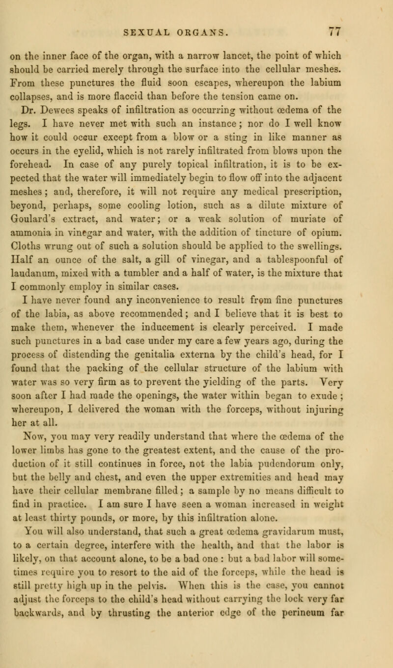 on the inner face of the organ, with a narrow lancet, the point of which should be carried merely through the surface into the cellular meshes. From these punctures the fluid soon escapes, whereupon the labium collapses, and is more flaccid than before the tension came on. Dr. Dewees speaks of infiltration as occurring without oedema of the legs. I have never met with such an instance; nor do I well know how it could ocGur except from a blow or a sting in like manner as occurs in the eyelid, which is not rarely infiltrated from blows upon the forehead. In case of any purely topical infiltration, it is to be ex- pected that the water will immediately begin to flow off into the adjacent meshes; and, therefore, it will not require any medical prescription, beyond, perhaps, some cooling lotion, such as a dilute mixture of Goulard's extract, and water; or a weak solution of muriate of ammonia in vinegar and water, with the addition of tincture of opium. Cloths wrung out of such a solution should be applied to the swellings. Half an ounce of the salt, a gill of vinegar, and a tablespoonful of laudanum, mixed with a tumbler and a half of water, is the mixture that I commonly employ in similar cases. I have never found any inconvenience to result from fine punctures of the labia, as above recommended; and I believe that it is best to make them, whenever the inducement is clearly perceived. I made such punctures in a bad case under my care a few years ago, during the process of distending the genitalia externa by the child's head, for I found that the packing of the cellular structure of the labium with water was so very firm as to prevent the yielding of the parts. Very soon after I had made the openings, the water within began to exude ; whereupon, I delivered the woman with the forceps, without injuring her at all. Now, you may very readily understand that where the cedema of the lower limbs has gone to the greatest extent, and the cause of the pro- duction of it still continues in force, not the labia pudendorum only, but the belly and chest, and even the upper extremities and head may have their cellular membrane filled; a sample by no means difficult to find in practice. I am sure I have seen a woman increased in weight at least thirty pounds, or more, by this infiltration alone. You will also understand, that such a great oedema gravidarum must, to a certain degree, interfere with the health, and that the labor is likely, on that account alone, to be a bad one : but a bad labor will some- times require you to resort to the aid of the forceps, while the head is still pretty high up in the pelvis. When this is the . yon cannot adjust the forceps to the child's head without carrying the luck very far backwards, and by thrusting the anterior edge of the perineum far