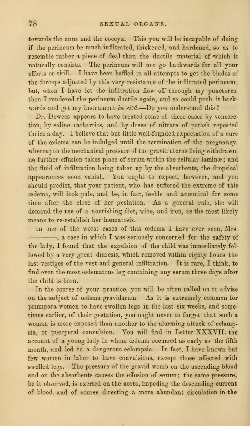 towards the anus and the coccyx. This you will be incapable of doing if the perineum be much infiltrated, thickened, and hardened, so as to resemble rather a piece of deal than the ductile material of -which it naturally consists. The perineum will not go backwards for all your efforts or skill. I have been baffled in all attempts to get the blades of the forceps adjusted by this very resistance of the infiltrated perineum; but, when I have let the infiltration flow off through my punctures, then I rendered the perineum ductile again, and so could push it back- wards and get my instrument in situ.—Do you understand this ? Dr. Dewees appears to have treated some of these cases by venesec- tion, by saline cathartics, and by doses of nitrate of potash repeated thrice a day. I believe that but little well-founded expectation of a cure of the oedema can be indulged until the termination of the pregnancy, whereupon the mechanical pressure of the gravid uterus being withdrawn, no further effusion takes place of serum within the cellular laminae; and the fluid of infiltration being taken up by the absorbents, the dropsical appearances soon vanish. You ought to expect, however, and you should predict, that your patient, who has suffered the extreme of this oedema, will look pale, and be, in fact, feeble and amemical for some time after the close of her gestation. As a general rule, she will demand the use of a nourishing diet, wine, and iron, as the most likely means to re-establish her h?ematosis. In one of the worst cases of this oedema I have ever seen, Mrs. , a case in which I was seriously concerned for the safety of the lady, I found that the expulsion of the child was immediately fol- lowed by a very great diuresis, which removed within eighty hours the last vestiges of the vast and general infiltration. It is rare, I think, to find even the most cedematous leg containing any serum three days after the child is born. In the course of your practice, you will be often called on to advise on the subject of oedema gravidarum. As it is extremely common for primipara women to have swollen legs in the last six weeks, and some- times earlier, of their gestation, you ought never to forget that such a woman is more exposed than another to the alarming attack of eclamp- sia, or puerperal convulsion. You will find in Letter XXXVII. the account of a young lady in whom oedema occurred as early as the fifth month, and led to a dangerous eclampsia. In fact, I have known but few women in labor to have convulsions, except those affected with swelled legs. The pressure of the gravid womb on the ascending blood and on the absorbents causes the effusion of serum ; the same pressure, be it observed, is exerted on the aorta, impeding the descending current of blood, and of course directing a more abundant circulation in the