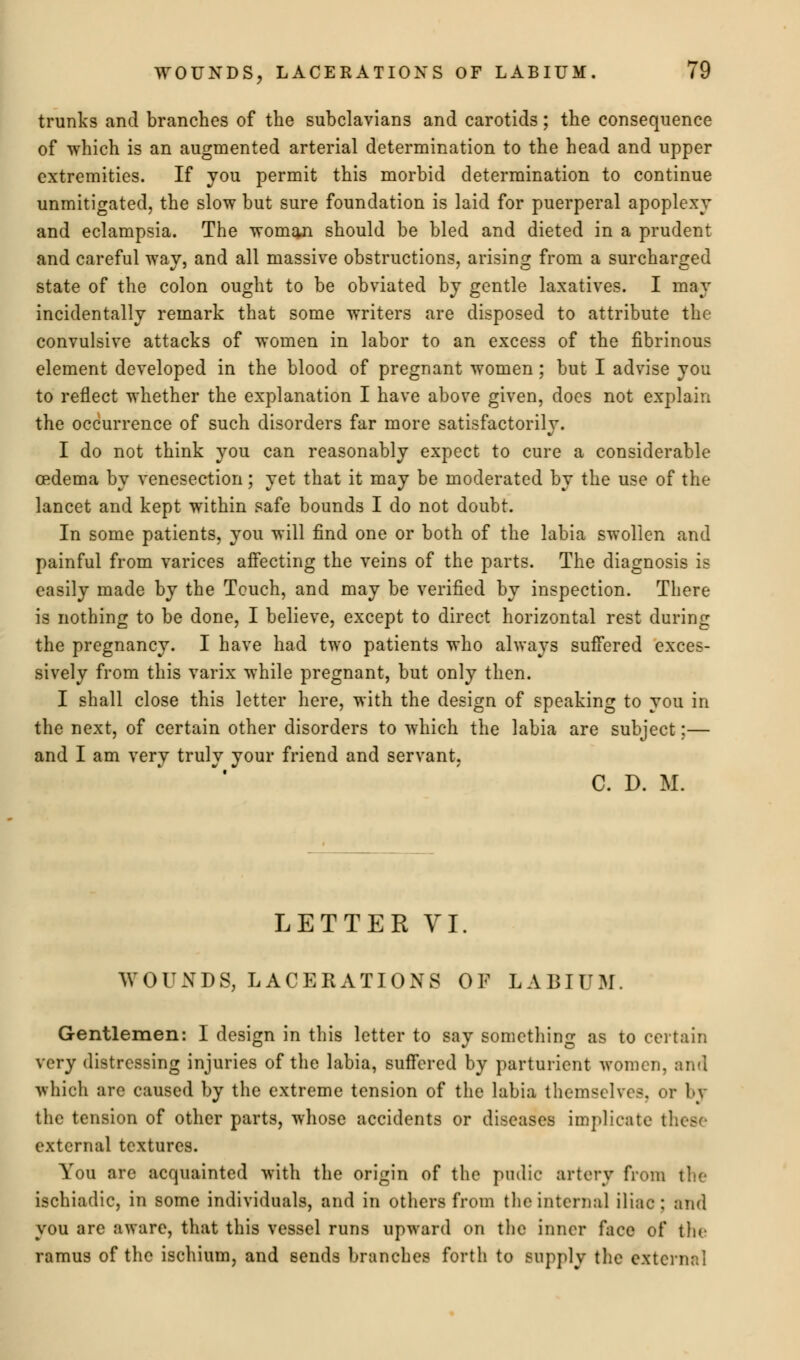 trunks and branches of the subclavians and carotids; the consequence of which is an augmented arterial determination to the head and upper extremities. If you permit this morbid determination to continue unmitigated, the slow but sure foundation is laid for puerperal apoplexy and eclampsia. The womqji should be bled and dieted in a prudent and careful way, and all massive obstructions, arising from a surcharged state of the colon ought to be obviated by gentle laxatives. I may incidentally remark that some writers are disposed to attribute the convulsive attacks of women in labor to an excess of the fibrinous element developed in the blood of pregnant women; but I advise you to reflect whether the explanation I have above given, does not explain the occurrence of such disorders far more satisfactorily. I do not think you can reasonably expect to cure a considerable oedema by venesection; yet that it may be moderated by the use of the lancet and kept within safe bounds I do not doubt. In some patients, you will find one or both of the labia swollen and painful from varices affecting the veins of the parts. The diagnosis is easily made by the Touch, and may be verified by inspection. There is nothing to be done, I believe, except to direct horizontal rest during the pregnancy. I have had two patients who always suffered exces- sively from this varix while pregnant, but only then. I shall close this letter here, with the design of speaking to you in the next, of certain other disorders to which the labia are subject;— and I am very truly your friend and servant, C. D. M. LETTER VI. WOUNDS, LACERATIONS OF LABIUM. Gentlemen: I design in this letter to say something as to certain very distressing injuries of the labia, suffered by parturient women, and which are caused by the extreme tension of the labia themselves, or bj the tension of other parts, whose accidents or diseases implicate these external textures. You are acquainted with the origin of the pudic artery from the ischiadic, in some individuals, and in others from the interna] iliac: and you are aware, that this vessel runs upward on the inner face of the ramus of the ischium, and sends branches forth to supply the external