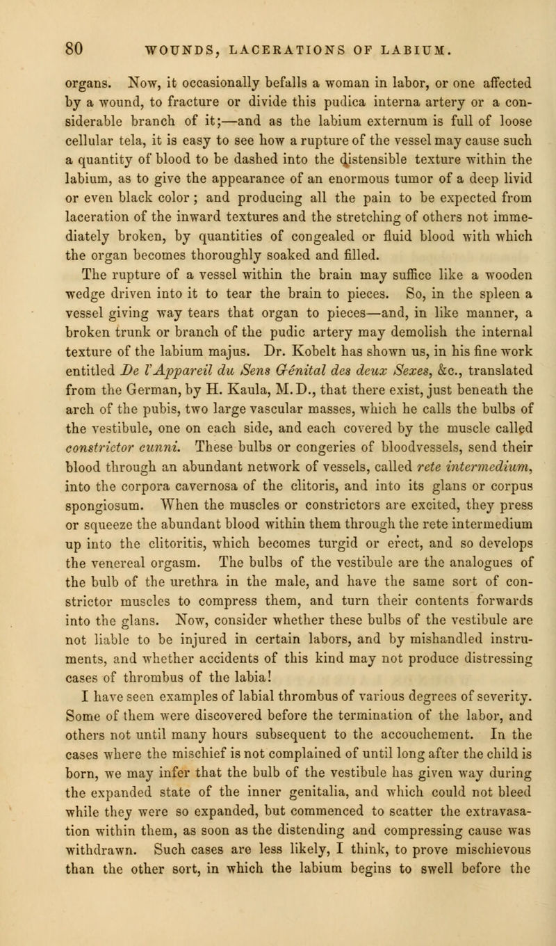 organs. Now, it occasionally befalls a woman in labor, or one affected by a wound, to fracture or divide this pudica interna artery or a con- siderable branch of it;—and as the labium externum is full of loose cellular tela, it is easy to see how a rupture of the vessel may cause such a quantity of blood to be dashed into the distensible texture within the labium, as to give the appearance of an enormous tumor of a deep livid or even black color; and producing all the pain to be expected from laceration of the inward textures and the stretching of others not imme- diately broken, by quantities of congealed or fluid blood with which the organ becomes thoroughly soaked and filled. The rupture of a vessel within the brain may suffice like a wooden wedge driven into it to tear the brain to pieces. So, in the spleen a vessel giving way tears that organ to pieces—and, in like manner, a broken trunk or branch of the pudic artery may demolish the internal texture of the labium majus. Dr. Kobelt has shown us, in his fine work entitled Be VAppareil du Sens Genital des deux Sexes, &c, translated from the German, by H. Kaula, M.D., that there exist, just beneath the arch of the pubis, two large vascular masses, which he calls the bulbs of the vestibule, one on each side, and each covered by the muscle called constrictor cunni. These bulbs or congeries of bloodvessels, send their blood through an abundant network of vessels, called rete intermedium, into the corpora cavernosa of the clitoris, and into its glans or corpus spongiosum. When the muscles or constrictors are excited, they press or squeeze the abundant blood within them through the rete intermedium up into the clitoritis, which becomes turgid or erect, and so develops the venereal orgasm. The bulbs of the vestibule are the analogues of the bulb of the urethra in the male, and have the same sort of con- strictor muscles to compress them, and turn their contents forwards into the glans. Now, consider whether these bulbs of the vestibule are not liable to be injured in certain labors, and by mishandled instru- ments, and whether accidents of this kind may not produce distressing cases of thrombus of the labia! I have seen examples of labial thrombus of various degrees of severity. Some of them were discovered before the termination of the labor, and others not until many hours subsequent to the accouchement. In the cases where the mischief is not complained of until long after the child is born, we may infer that the bulb of the vestibule has given way during the expanded state of the inner genitalia, and which could not bleed while they were so expanded, but commenced to scatter the extravasa- tion within them, as soon as the distending and compressing cause was withdrawn. Such cases are less likely, I think, to prove mischievous than the other sort, in which the labium begins to swell before the