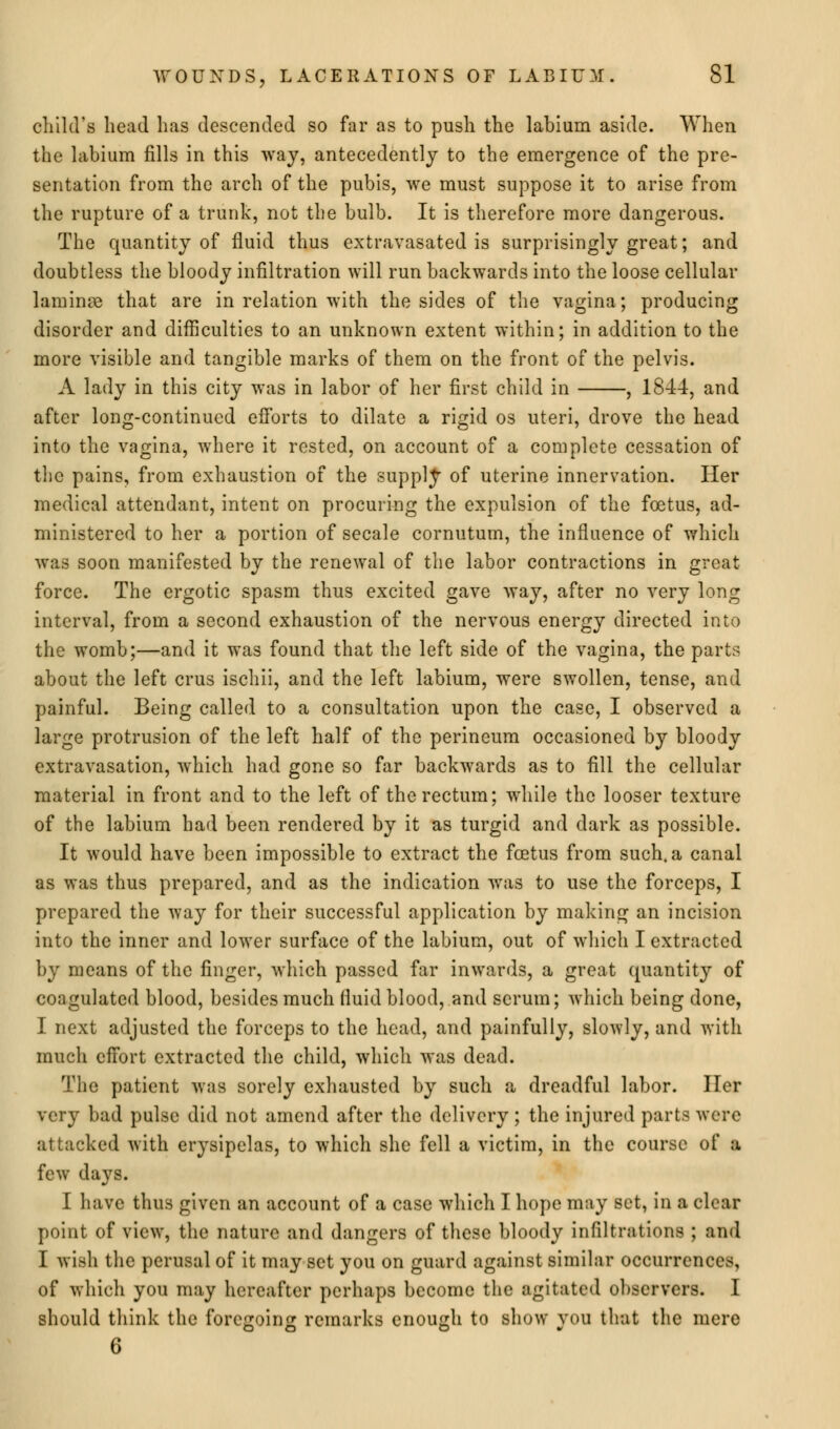 child's head has descended so far as to push the labium aside. When the labium fills in this way, antecedently to the emergence of the pre- sentation from the arch of the pubis, we must suppose it to arise from the rupture of a trunk, not the bulb. It is therefore more dangerous. The quantity of fluid thus extravasated is surprisingly great; and doubtless the bloody infiltration will run backwards into the loose cellular laminae that are in relation with the sides of the vagina; producing disorder and difficulties to an unknown extent within; in addition to the more visible and tangible marks of them on the front of the pelvis. A lady in this city was in labor of her first child in , 1844, and after long-continued efforts to dilate a rigid os uteri, drove the head into the vagina, where it rested, on account of a complete cessation of the pains, from exhaustion of the supply of uterine innervation. Her medical attendant, intent on procuring the expulsion of the foetus, ad- ministered to her a portion of secale cornutum, the influence of which was soon manifested by the renewal of the labor contractions in great force. The ergotic spasm thus excited gave way, after no very long interval, from a second exhaustion of the nervous energy directed into the womb;—and it was found that the left side of the vagina, the parts about the left crus ischii, and the left labium, were swollen, tense, and painful. Being called to a consultation upon the case, I observed a large protrusion of the left half of the perineum occasioned by bloody extravasation, which had gone so far backwards as to fill the cellular material in front and to the left of the rectum; while the looser texture of the labium had been rendered by it as turgid and dark as possible. It would have been impossible to extract the foetus from such, a canal as was thus prepared, and as the indication wTas to use the forceps, I prepared the way for their successful application by making an incision into the inner and lowrer surface of the labium, out of which I extracted by means of the finger, which passed far inwards, a great quantity of coagulated blood, besides much fluid blood, and serum; which being done, I next adjusted the forceps to the head, and painfully, slowly, and with much effort extracted the child, which was dead. The patient was sorely exhausted by such a dreadful labor. Her very bad pulse did not amend after the delivery; the injured parts were attacked with erysipelas, to which she fell a victim, in the course of a few days. I have thus given an account of a case which I hope may set, in a clear point of view, the nature and dangers of these bloody infiltrations ; and I wish the perusal of it may set you on guard against similar occurrencis, of which you may hereafter perhaps become the agitated observers. I should think the foregoing remarks enough to show you that the mere 6