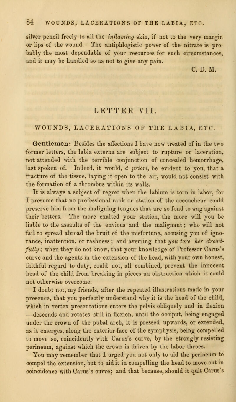 silver pencil freely to all the inflaming skin, if not to the very margin or lips of the wound. The antiphlogistic power of the nitrate is pro- bably the most dependable of your resources for such circumstances, and it may be handled so as not to give any pain. C. D. M. LETTEK VII. WOUNDS, LACERATIONS OF THE LABIA, ETC. Gentlemen: Besides the affections I have now treated of in the two former letters, the labia externa are subject to rupture or laceration, not attended with the terrible conjunction of concealed hemorrhage, last spoken of. Indeed, it would, a priori, be evident to you, that a fracture of the tissue, laying it open to the air, would not consist with the formation of a thrombus within its walls. It is always a subject of regret when the labium is torn in labor, for I presume that no professional rank or station of the accoucheur could preserve him from the maligning tongues that are so fond to wag against their betters. The more exalted your station, the more will you be liable to the assaults of the envious and the malignant; who will not fail to spread abroad the bruit of the misfortune, accusing you of igno- rance, inattention, or rashness; and averring that you tore her dread- fully ; when they do not know, that your knowledge of Professor Carus's curve and the agents in the extension of the head, with your own honest, faithful regard to duty, could not, all combined, prevent the innocent head of the child from breaking in pieces an obstruction which it could not otherwise overcome. I doubt not, my friends, after the repeated illustrations made in your presence, that you perfectly understand why it is the head of the child, which in vertex presentations enters the pelvis obliquely and in flexion —descends and rotates still in flexion, until the occiput, being engaged under the crown of the pubal arch, it is pressed upwards, or extended, as it emerges, along the exterior face of the symphysis, being compelled to move so, coincidently with Carus's curve, by the strongly resisting perineum, against which the crown is driven by the labor throes. You may remember that I urged you not only to aid the perineum to compel the extension, but to aid it in compelling the head to move out in coincidence with Carus's curve; and that because, should it quit Carus's