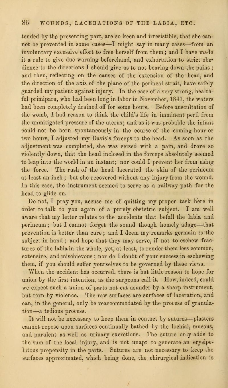 tended by th£ presenting part, are so keen and irresistible, that she can- not be prevented in some cases—I might say in many cases—from an involuntary excessive effort to free herself from them; and I have made it a rule to give due warning beforehand, and exhortation to strict obe- dience to the directions I should give as to not bearing down the pains ; and then, reflecting on the causes of the extension of the head, and the direction of the axis of the plane of the perineal strait, have safely guarded my patient against injury. In the case of a very strong, health- ful primipara, who had been long in labor in November, 1847, the waters had been completely drained off for some hours. Before auscultation of the womb, I had reason to think the child's life in imminent peril from the unmitigated pressure of the uterus; and as it was probable the infant could not be born spontaneously in the course of the coming hour or two hours, I adjusted my Davis's forceps to the head. As soon as the adjustment was completed, she was seized with a pain, and drove so violently down, that the head inclosed in the forceps absolutely seemed to leap into the world in an instant; nor could I prevent her from using the force. The rush of the head lacerated the skin of the perineum at least an inch ; but she recovered without any injury from the wound. In this case, the instrument seemed to serve as a railway path for the head to glide on. Do not, I pray you, accuse me of quitting my proper task here in order to talk to you again of a purely obstetric subject. I am well aware that my letter relates to the accidents that befall the labia and perineum; but I cannot forget the sound though homely adage—that prevention is better than cure; and I deem my remarks germain to the subject in hand ; and hope that they may serve, if not to eschew frac- tures of the labia in the whole, yet, at least, to render them less common, extensive, and mischievous ; nor do I doubt of your success in eschewing them, if you should suffer yourselves to be governed by these views. When the accident has occurred, there is but little reason to hope for union by the first intention, as the surgeons call it. How, indeed, could we expect such a union of parts not cut asunder by a sharp instrument, but torn by violence. The raw surfaces are surfaces of laceration, and can, in the general, only be reaccommodated by the process of granula- tion—a tedious process. It will not be necessary to keep them in contact by sutures—plasters cannot repose upon surfaces continually bathed by the lochial, mucous, and purulent as well as urinary excretions. The suture only adds to the sum of the local injury, and is not unapt to generate an erysipe- latous propensity in the parts. Sutures are not necessary to keep the surfaces approximated, which being done, the chirurgical indication is