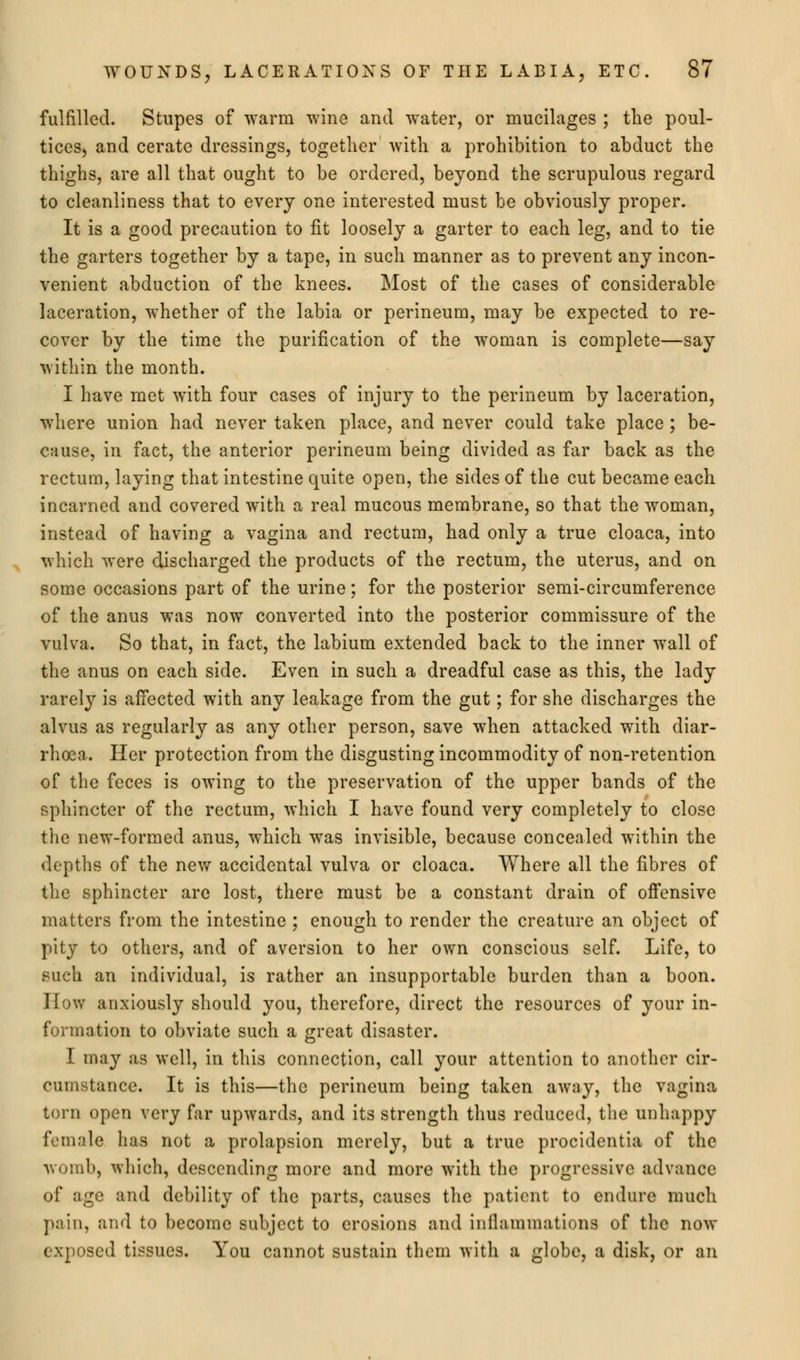 fulfilled. Stupes of warm wine and water, or mucilages ; the poul- ticeS) and cerate dressings, together with a prohibition to abduct the thighs, are all that ought to be ordered, beyond the scrupulous regard to cleanliness that to every one interested must be obviously proper. It is a good precaution to fit loosely a garter to each leg, and to tie the garters together by a tape, in such manner as to prevent any incon- venient abduction of the knees. Most of the cases of considerable laceration, whether of the labia or perineum, may be expected to re- cover by the time the purification of the woman is complete—say within the month. I have met with four cases of injury to the perineum by laceration, where union had never taken place, and never could take place ; be- cause, in fact, the anterior perineum being divided as far back as the rectum, laying that intestine quite open, the sides of the cut became each incarned and covered with a real mucous membrane, so that the woman, instead of having a vagina and rectum, had only a true cloaca, into which were discharged the products of the rectum, the uterus, and on some occasions part of the urine; for the posterior semi-circumference of the anus was now converted into the posterior commissure of the vulva. So that, in fact, the labium extended back to the inner wall of the anus on each side. Even in such a dreadful case as this, the lady rarely is affected with any leakage from the gut; for she discharges the alvus as regularly as any other person, save when attacked with diar- rhoea. Her protection from the disgusting incommodity of non-retention of the feces is owing to the preservation of the upper bands of the sphincter of the rectum, which I have found very completely to close the new-formed anus, which was invisible, because concealed within the depths of the new accidental vulva or cloaca. Where all the fibres of the sphincter are lost, there must be a constant drain of offensive matters from the intestine ; enough to render the creature an object of pity to others, and of aversion to her own conscious self. Life, to such an individual, is rather an insupportable burden than a boon. How anxiously should you, therefore, direct the resources of your in- formation to obviate such a great disaster. I may as well, in this connection, call your attention to another cir- cumstance. It is this—the perineum being taken away, the vagina torn open very far upwards, and its strength thus reduced, the unhappy female has not a prolapsion merely, but a true procidentia of the womb, which, descending more and more with the progressive advance of age and debility of the parts, causes the patient to endure much pain, and to become subject to erosions and inflammations of the now exposed tissues. You cannot sustain them with a globe, a disk, or an
