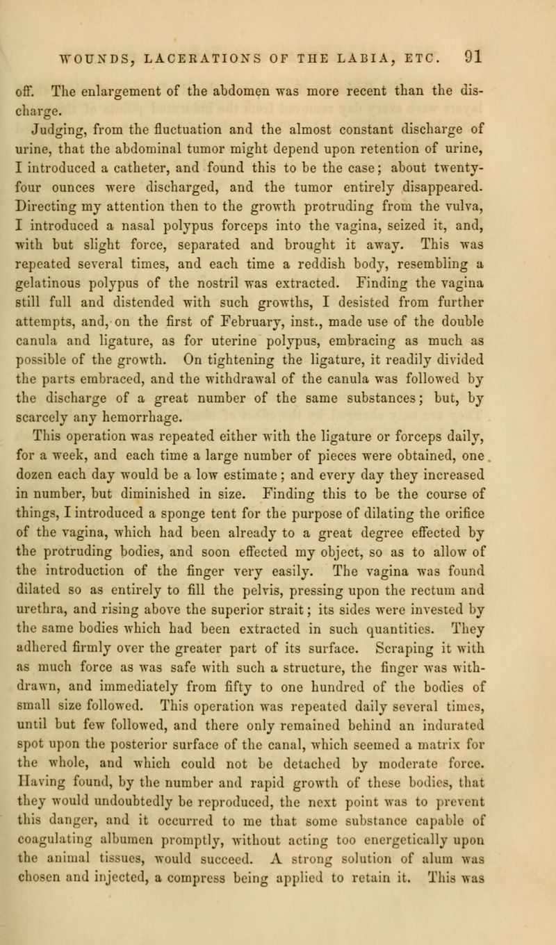 off. The enlargement of the abdomen was more recent than the dis- charge. Judging, from the fluctuation and the almost constant discharge of urine, that the abdominal tumor might depend upon retention of urine, I introduced a catheter, and found this to be the case; about twenty- four ounces were discharged, and the tumor entirely disappeared. Directing my attention then to the growth protruding from the vulva, I introduced a nasal polypus forceps into the vagina, seized it, and, with but slight force, separated and brought it away. This was repeated several times, and each time a reddish body, resembling a gelatinous polypus of the nostril was extracted. Finding the vagina still full and distended with such growths, I desisted from further attempts, and, on the first of February, inst., made use of the double canula and ligature, as for uterine polypus, embracing as much as possible of the growth. On tightening the ligature, it readily divided the parts embraced, and the withdrawal of the canula was followed by the discharge of a great number of the same substances; but, by scarcely any hemorrhage. This operation was repeated either with the ligature or forceps daily, for a week, and each time a large number of pieces were obtained, one dozen each day would be a low estimate; and every day they increased in number, but diminished in size. Finding this to be the course of things, I introduced a sponge tent for the purpose of dilating the orifice of the vagina, which had been already to a great degree effected by the protruding bodies, and soon effected my object, so as to allow of the introduction of the finger very easily. The vagina was found dilated so as entirely to fill the pelvis, pressing upon the rectum and urethra, and rising above the superior strait; its sides were invested by the same bodies which had been extracted in such quantities. They adhered firmly over the greater part of its surface. Scraping it with as much force as was safe with such a structure, the finger was with- drawn, and immediately from fifty to one hundred of the bodies of small size followed. This operation was repeated daily several times, until but few followed, and there only remained behind an indurated spot upon the posterior surface of the canal, which seemed a matrix for the whole, and which could not be detached by moderate force. 1 Living found, by the number and rapid growth of these bodies, that they would undoubtedly be reproduced, the next point was to prevent tliis danger, and it occurred to me that some substance capable of coagulating albumen promptly, without acting too energetically upon the animal tissues, would succeed. A strong solution of alum was chosen and injected, a compress being applied to retain it. This v>as