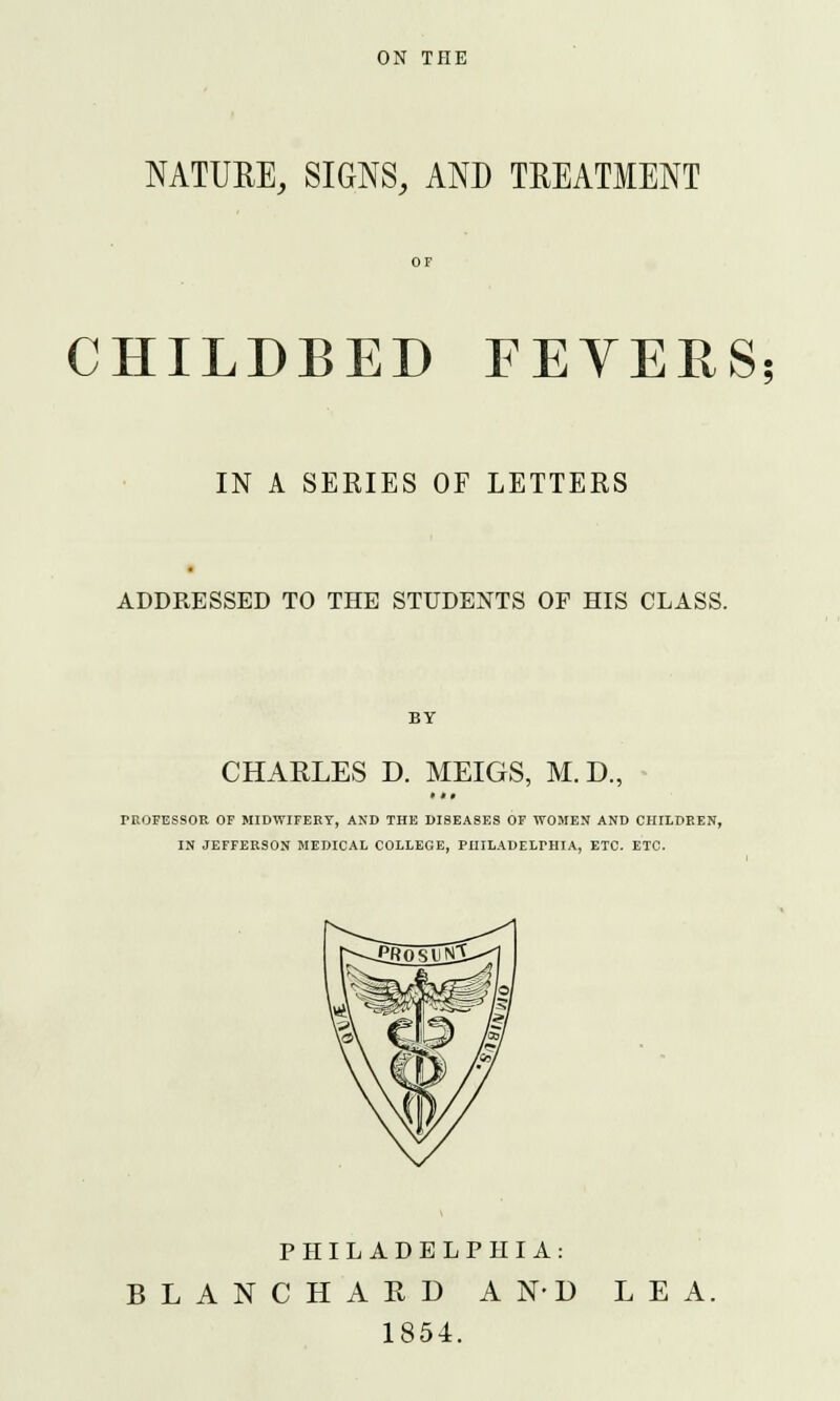 ON THE NATURE, SIGNS, AND TREATMENT CHILDBED FEVERS; IN A SERIES OF LETTERS ADDRESSED TO THE STUDENTS OF HIS CLASS. BY CHARLES D. MEIGS, M. D., i *» r-ROFESSOR OF MIDWIFERY, AND THE DISEASES OF WOMEN AND CHILDREN, IN JEFFERSON MEDICAL COLLEGE, PHILADELPHIA, ETC. ETC. PHILADELPHIA: BLANC HARD AND LEA. 1854.