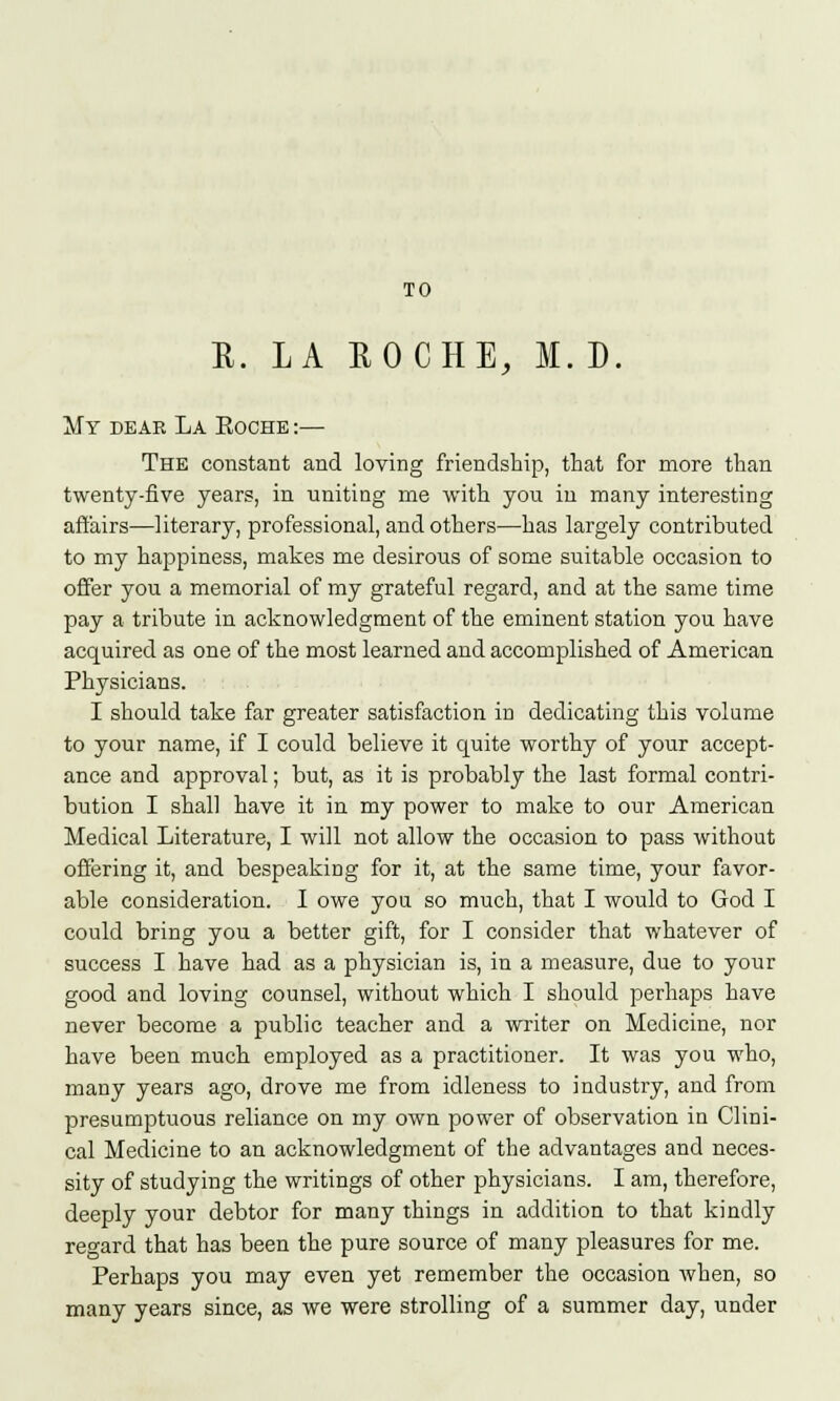 TO R. LA ROCHE, M. D. My dear La Eoche :— The constant and loving friendship, that for more than twenty-five years, in uniting me with you in many interesting affairs—literary, professional, and others—has largely contributed to my happiness, makes me desirous of some suitable occasion to offer you a memorial of my grateful regard, and at the same time pay a tribute in acknowledgment of the eminent station you have acquired as one of the most learned and accomplished of American Physicians. I should take far greater satisfaction in dedicating this volume to your name, if I could believe it quite worthy of your accept- ance and approval; but, as it is probably the last formal contri- bution I shall have it in my power to make to our American Medical Literature, I will not allow the occasion to pass without offering it, and bespeaking for it, at the same time, your favor- able consideration. I owe you so much, that I would to God I could bring you a better gift, for I consider that whatever of success I have had as a physician is, in a measure, due to your good and loving counsel, without which I should perhaps have never become a public teacher and a writer on Medicine, nor have been much employed as a practitioner. It was you who, many years ago, drove me from idleness to industry, and from presumptuous reliance on my own power of observation in Clini- cal Medicine to an acknowledgment of the advantages and neces- sity of studying the writings of other physicians. I am, therefore, deeply your debtor for many things in addition to that kindly regard that has been the pure source of many pleasures for me. Perhaps you may even yet remember the occasion when, so many years since, as we were strolling of a summer day, under