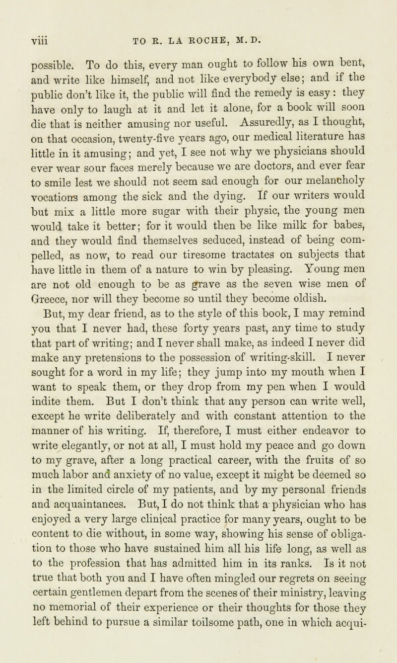 possible. To do this, every man ought to follow his own bent, and write like himself, and not like everybody else; and if the public don't like it, the public will find the remedy is easy: they have only to laugh at it and let it alone, for a book will soon die that is neither amusing nor useful. Assuredly, as I thought, on that occasion, twenty-five years ago, our medical literature has little in it amusing; and yet, I see not why we physicians should ever wear sour faces merely because we are doctors, and ever fear to smile lest we should not seem sad enough for our melancholy vocations among the sick and the dying. If our writers would but mix a little more sugar with their physic, the young men would take it better; for it would then be like milk for babes, and they would find themselves seduced, instead of being com- pelled, as now, to read our tiresome tractates on subjects that have little in them of a nature to win by pleasing. Young men are not old enough to be as grave as the seven wise men of Greece, nor will they become so until they become oldish. But, my dear friend, as to the style of this book, I may remind you that I never had, these forty years past, any time to study that part of writing; and I never shall make, as indeed I never did make any pretensions to the possession of writing-skill. I never sought for a word in my life; they jump into my mouth when I want to speak them, or they drop from my pen when I would indite them. But I don't think that any person can write well, except he write deliberately and with constant attention to the manner of his writing. If, therefore, I must either endeavor to write elegantly, or not at all, I must hold my peace and go down to my grave, after a long practical career, with the fruits of so much labor and anxiety of no value, except it might be deemed so in the limited circle of my patients, and by my personal friends and acquaintances. But, I do not think that a- physician who has enjoyed a very large clinical practice for many years,. ought to be content to die without, in some way, showing his sense of obliga- tion to those who have sustained him all his life long, as well as to the profession that has admitted him in its ranks. Is it not true that both you and I have often mingled our regrets on seeing certain gentlemen depart from the scenes of their ministry, leaving no memorial of their experience or their thoughts for those they left behind to pursue a similar toilsome path, one in which acqui-