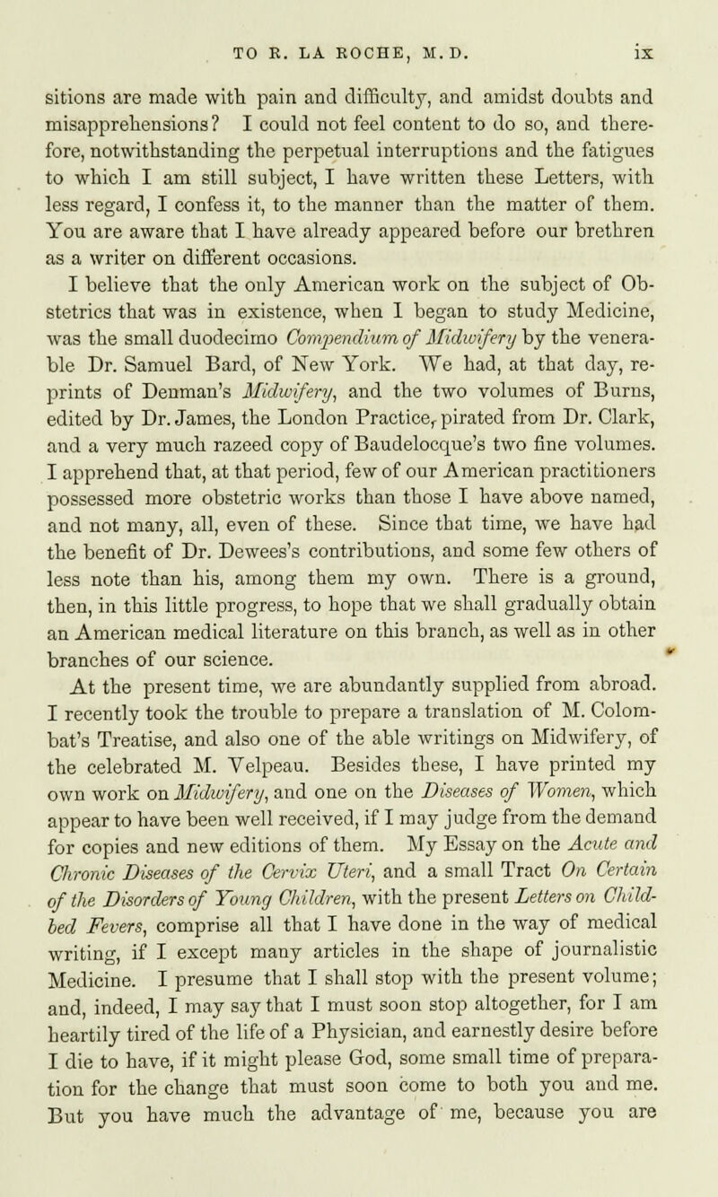 sitions are made with pain and difficulty, and amidst doubts and misapprehensions ? I could not feel content to do so, and there- fore, notwithstanding the perpetual interruptions and the fatigues to which I am still subject, I have written these Letters, with less regard, I confess it, to the manner than the matter of them. You are aware that I have already appeared before our brethren as a writer on different occasions. I believe that the only American work on the subject of Ob- stetrics that was in existence, when I began to study Medicine, was the small duodecimo Compendium of Midwifery by the venera- ble Dr. Samuel Bard, of New York. We had, at that day, re- prints of Denman's Midwifery, and the two volumes of Burns, edited by Dr. James, the London Practice^ pirated from Dr. Clark, and a very much razeed copy of Baudelocque's two fine volumes. I apprehend that, at that period, few of our American practitioners possessed more obstetric works than those I have above named, and not many, all, even of these. Since that time, we have had the benefit of Dr. Dewees's contributions, and some few others of less note than his, among them my own. There is a ground, then, in this little progress, to hope that we shall gradually obtain an American medical literature on this branch, as well as in other branches of our science. At the present time, we are abundantly supplied from abroad. I recently took the trouble to prepare a translation of M. Colom- bat's Treatise, and also one of the able writings on Midwifery, of the celebrated M. Velpeau. Besides these, I have printed my own work on Midwifery, and one on the Diseases of Women, which appear to have been well received, if I may judge from the demand for copies and new editions of them. My Essay on the Acute and Chronic Diseases of the Cervix Uteri, and a small Tract On Certain of the Disorders of Young Children, with the present Letters on Child- bed Fevers, comprise all that I have done in the way of medical writing, if I except many articles in the shape of journalistic Medicine. I presume that I shall stop with the present volume; and indeed, I may say that I must soon stop altogether, for I am heartily tired of the life of a Physician, and earnestly desire before I die to have, if it might please God, some small time of prepara- tion for the change that must soon come to both you and me. But you have much the advantage of me, because you are