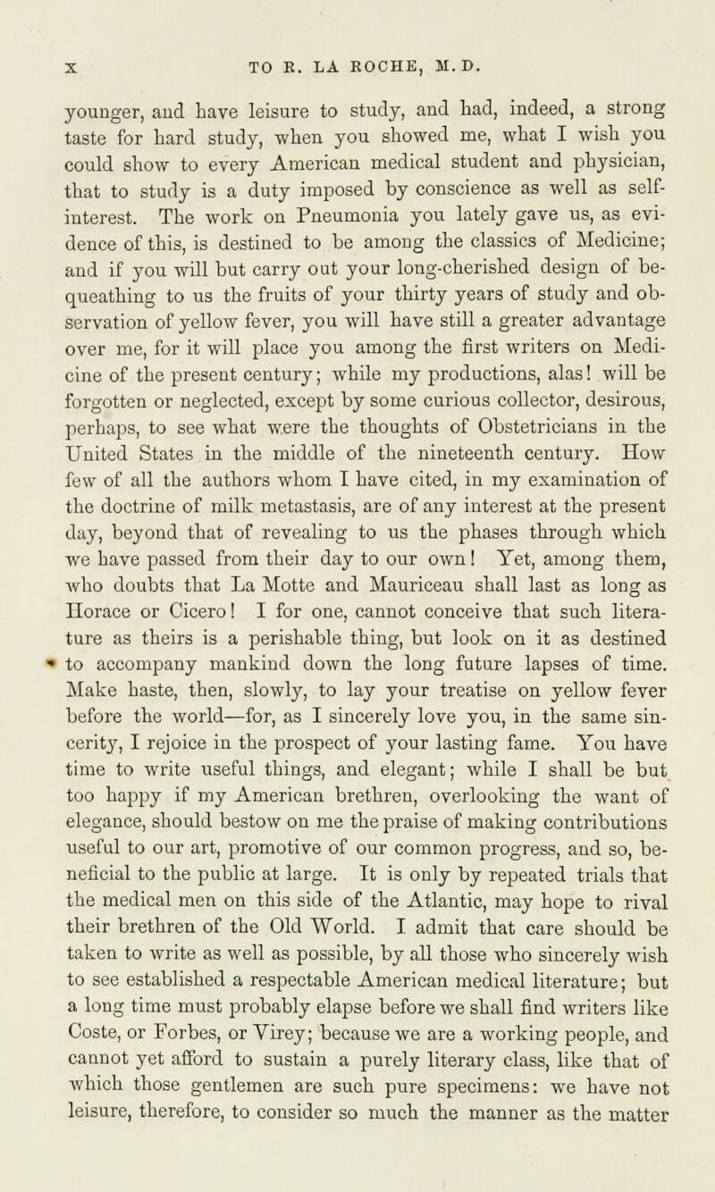 younger, and have leisure to study, and had, indeed, a strong taste for hard study, when you showed me, what I wish you could show to every American medical student and physician, that to study is a duty imposed by conscience as well as self- interest. The work on Pneumonia you lately gave us, as evi- dence of this, is destined to be among the classics of Medicine; and if you will but carry out your long-cherished design of be- queathing to us the fruits of your thirty years of study and ob- servation of yellow fever, you will have still a greater advantage over me, for it will place you among the first writers on Medi- cine of the present century; while my productions, alas! will be forgotten or neglected, except by some curious collector, desirous, perhaps, to see what were the thoughts of Obstetricians in the United States in the middle of the nineteenth century. How few of all the authors whom I have cited, in my examination of the doctrine of milk metastasis, are of any interest at the present day, beyond that of revealing to us the phases through which we have passed from their day to our own! Yet, among them, who doubts that La Motte and Mauriceau shall last as long as LTorace or Cicero! I for one, cannot conceive that such litera- ture as theirs is a perishable thing, but look on it as destined to accompany mankind down the long future lapses of time. Make haste, then, slowly, to lay your treatise on yellow fever before the world—for, as I sincerely love you, in the same sin- cerity, I rejoice in the prospect of your lasting fame. You have time to write useful things, and elegant; while I shall be but too happy if my American brethren, overlooking the want of elegance, should bestow on me the praise of making contributions useful to our art, promotive of our common progress, and so, be- neficial to the public at large. It is only by repeated trials that the medical men on this side of the Atlantic, may hope to rival their brethren of the Old World. I admit that care should be taken to write as well as possible, by all those who sincerely wish to see established a respectable American medical literature; but a long time must probably elapse before we shall find writers like Coste, or Forbes, or Virey; because we are a working people, and cannot yet afford to sustain a purely literary class, like that of which those gentlemen are such pure specimens: we have not leisure, therefore, to consider so much the manner as the matter