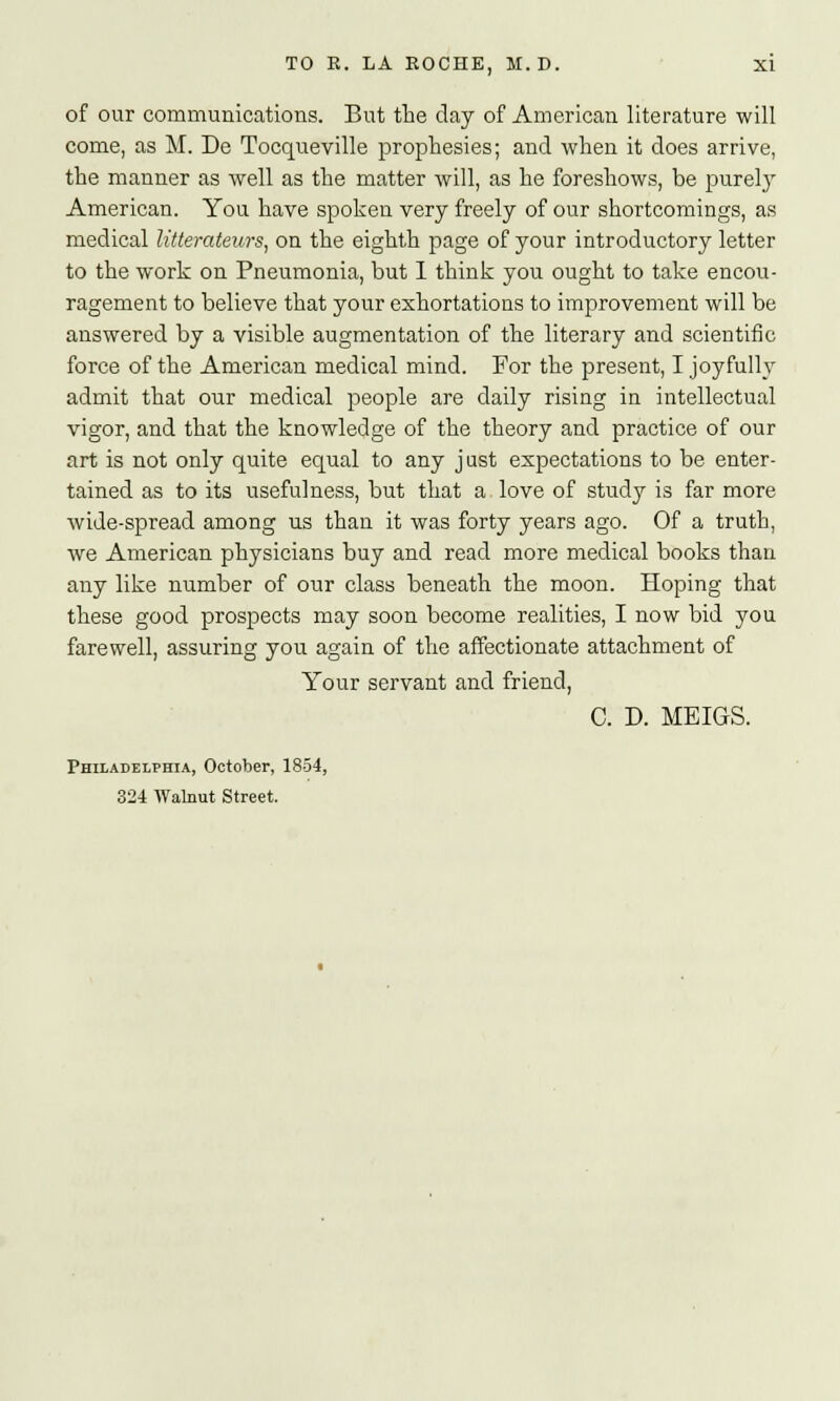 of our communications. But the day of American literature will come, as M. De Tocqueville prophesies; and when it does arrive, the manner as well as the matter will, as he foreshows, be purely American. You have spoken very freely of our shortcomings, as medical litterateurs, on the eighth page of your introductory letter to the work on Pneumonia, but I think you ought to take encou- ragement to believe that your exhortations to improvement will be answered by a visible augmentation of the literary and scientific force of the American medical mind. For the present, I joyfully admit that our medical people are daily rising in intellectual vigor, and that the knowledge of the theory and practice of our art is not only quite equal to any just expectations to be enter- tained as to its usefulness, but that a love of study is far more wide-spread among us than it was forty years ago. Of a truth, we American physicians buy and read more medical books than any like number of our class beneath the moon. Hoping that these good prospects may soon become realities, I now bid you farewell, assuring you again of the affectionate attachment of Your servant and friend, C. D. MEIGS. Philadelphia, October, 1854, 324 Walnut Street.