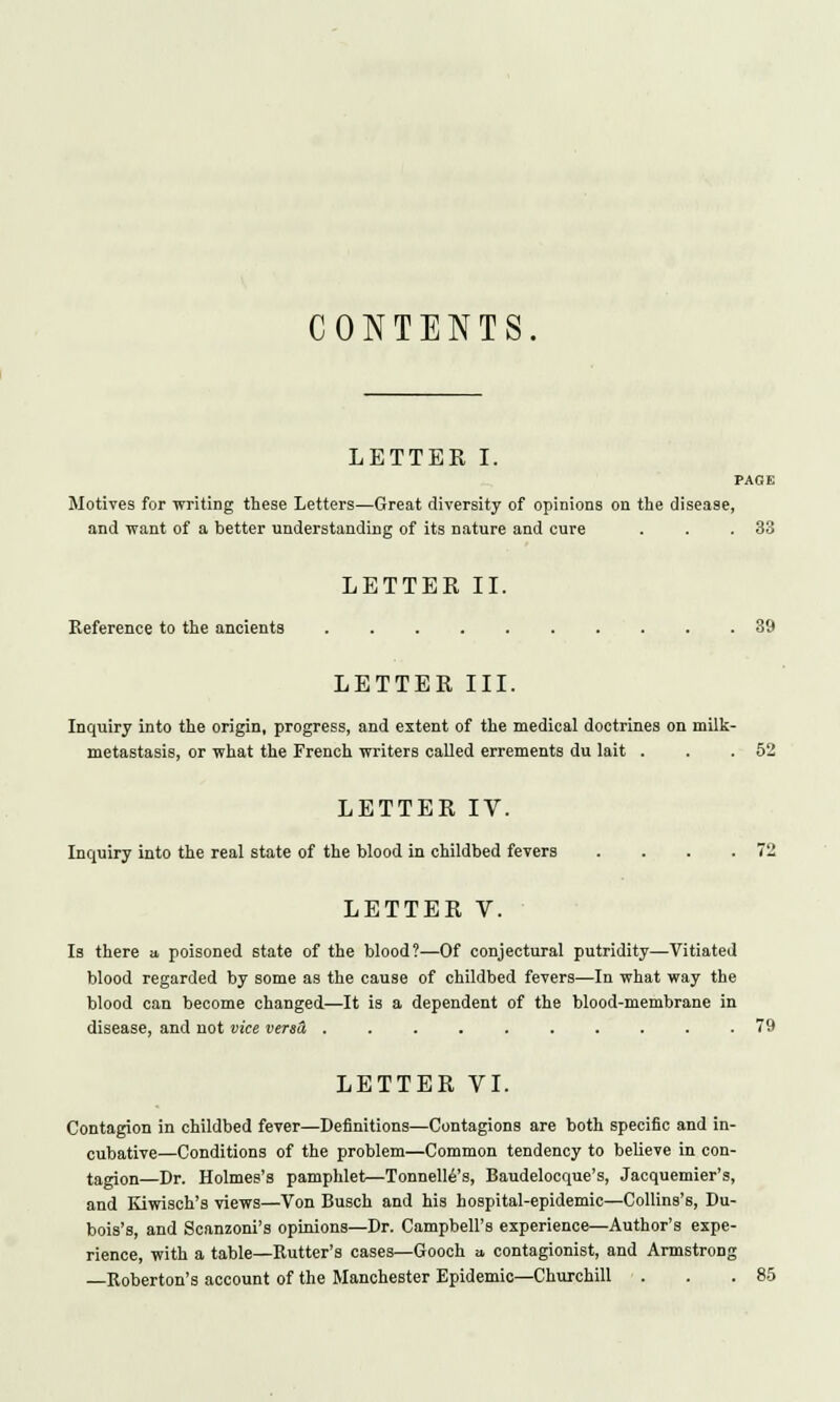 CONTENTS. LETTER I. PAGE Motives for writing these Letters—Great diversity of opinions on the disease, and want of a better understanding of its nature and cure . . .33 LETTER II. Reference to the ancients 39 LETTER III. Inquiry into the origin, progress, and extent of the medical doctrines on milk- metastasis, or what the French writers called errements du lait . . .52 LETTER IV. Inquiry into the real state of the blood in childbed fevers . . . .72 LETTER V. Is there a, poisoned state of the blood?—Of conjectural putridity—Vitiated blood regarded by some as the cause of childbed fevers—In what way the blood can become changed—It is a dependent of the blood-membrane in disease, and not vice versd, 79 LETTER VI. Contagion in childbed fever—Definitions—Contagions are both specific and in- cubative—Conditions of the problem—Common tendency to believe in con- tagion Dr. Holmes's pamphlet—Tonnelle's, Baudelocque's, Jacquemier's, and Kiwisch's views—Von Busch and his hospital-epidemic—Collins's, Du- bois's, and Scanzoni's opinions—Dr. Campbell's experience—Author's expe- rience, with a table—Rutter's cases—Gooch a contagionist, and Armstrong Roberton's account of the Manchester Epidemic—Churchill . . .85