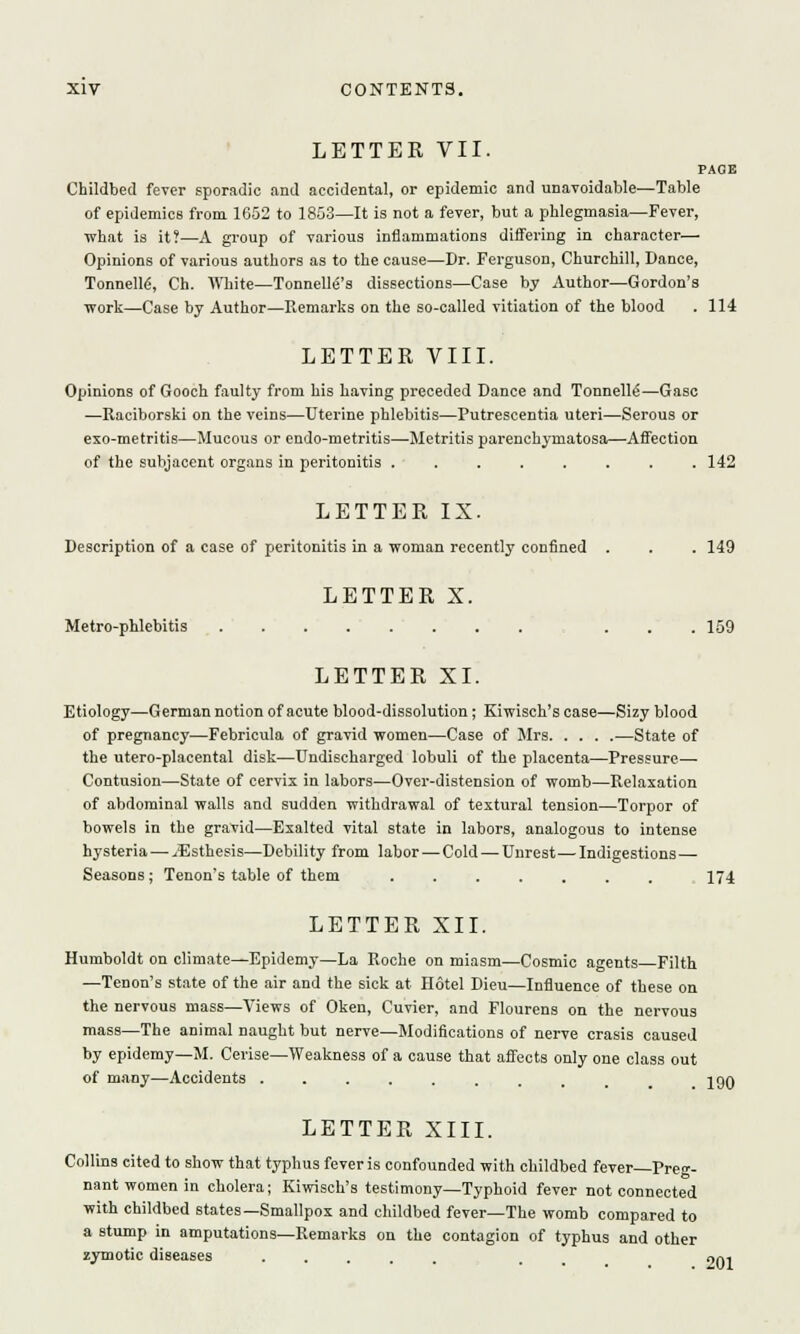 LETTER VII. PAGE Childbed fever sporadic and accidental, or epidemic and unavoidable—Table of epidemics from 1652 to 1853—It is not a fever, but a phlegmasia—Fever, what is it?—A group of various inflammations differing in character— Opinions of various authors as to the cause—Dr. Ferguson, Churchill, Dance, Tonnelle\ Ch. White—TonnelM's dissections—Case by Author—Gordon's work—Case by Author—Remarks on the so-called vitiation of the blood . 114 LETTER VIII. Opinions of Gooch faulty from his having preceded Dance and Tonnelle'—Gasc —Raciborski on the veins—Uterine phlebitis—Putrescentia uteri—Serous or exo-metritis—Mucous or endo-metritis—Metritis parenchymatosa—Affection of the subjacent organs in peritonitis ........ 142 LETTER IX. Description of a case of peritonitis in a woman recently confined . . . 149 LETTER X. Metro-phlebitis ... 159 LETTER XI. Etiology—German notion of acute blood-dissolution; Kiwisch's case—Sizy blood of pregnancy—Febricula of gravid women—Case of Mrs —State of the utero-placental disk—Undischarged lobuli of the placenta—Pressure— Contusion—State of cervix in labors—Over-distension of womb—Relaxation of abdominal walls and sudden withdrawal of textural tension—Torpor of bowels in the gravid—Exalted vital state in labors, analogous to intense hysteria — iEsthesis—Debility from labor — Cold—Unrest—-Indigestions — Seasons; Tenon's table of them 174 LETTER XII. Humboldt on climate—Epidemy—La Roche on miasm—Cosmic agents Filth —Tenon's state of the air and the sick at Hotel Dieu—Influence of these on the nervous mass—Views of Oken, Cuvier, and Flourens on the nervous mass—The animal naught but nerve—Modifications of nerve crasis caused by epidemy—M. Cerise—Weakness of a cause that affects only one class out of many—Accidents ......... . iqq LETTER XIII. Collins cited to show that typhus fever is confounded with childbed fever—Preg- nant women in cholera; Kiwisch's testimony—Typhoid fever not connected with childbed states—Smallpox and childbed fever—The womb compared to a stump in amputations—Remarks on the contagion of typhus and other zymotic diseases . 201