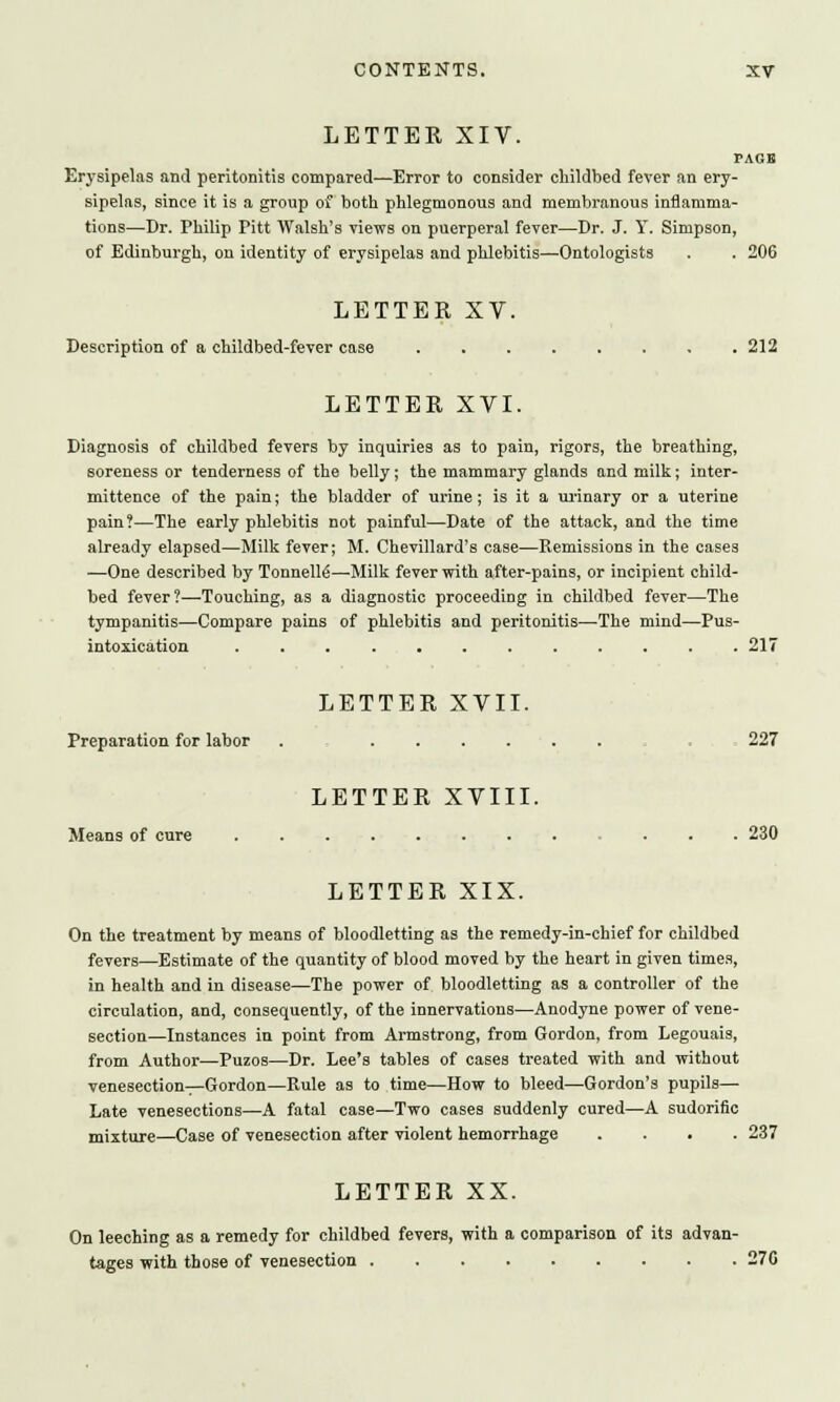 LETTER XIV. PAGE Erysipelas and peritonitis compared—Error to consider childbed fever an ery- sipelas, since it is a group of both phlegmonous and membranous inflamma- tions—Dr. Philip Pitt Walsh's views on puerperal fever—Dr. J. Y. Simpson, of Edinburgh, on identity of erysipelas and phlebitis—Ontologists . . 206 LETTER XV. Description of a childbed-fever case 212 LETTER XVI. Diagnosis of childbed fevers by inquiries as to pain, rigors, the breathing, soreness or tenderness of the belly; the mammary glands and milk; inter- mittence of the pain; the bladder of urine; is it a urinary or a uterine pain?—The early phlebitis not painful—Date of the attack, and the time already elapsed—Milk fever; M. Chevillard's case—Remissions in the cases —One described by Tonnelle—-Milk fever with after-pains, or incipient child- bed fever?—Touching, as a diagnostic proceeding in childbed fever—The tympanitis—Compare pains of phlebitis and peritonitis—The mind—Pus- intoxication ............ 217 LETTER XVII. Preparation for labor . 227 LETTER XVIII. Means of cure 230 LETTER XIX. On the treatment by means of bloodletting as the remedy-in-chief for childbed fevers—Estimate of the quantity of blood moved by the heart in given times, in health and in disease—The power of bloodletting as a controller of the circulation, and, consequently, of the innervations—Anodyne power of vene- section—Instances in point from Armstrong, from Gordon, from Legouais, from Author—Puzos—Dr. Lee's tables of cases treated with and without venesection—Gordon—Rule as to time—How to bleed—Gordon's pupils— Late venesections—A fatal case—Two cases suddenly cured—A sudorific mixture—Case of venesection after violent hemorrhage .... 237 LETTER XX. On leeching as a remedy for childbed fevers, with a comparison of its advan- tages with those of venesection 27G