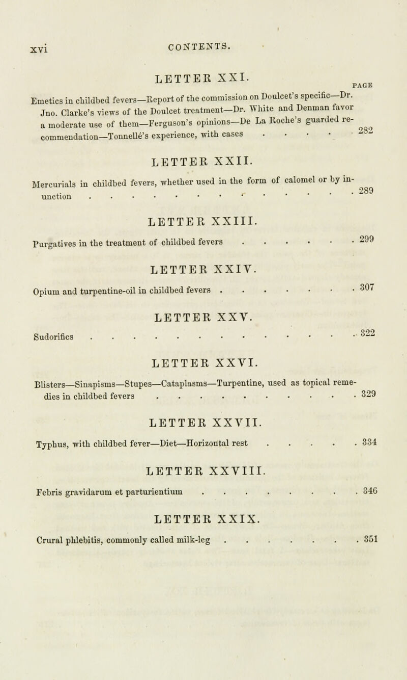 LETTER XXI. PAGE Emetics in childbed fevers-Report of the commission on Doulcet's specific-Dr. Jno. Clarke's views of the Doulcet treatment-Dr. White and Denman favor a moderate use of them-Ferguson's opinions-De La Roche's guarded re- commendation—Tonnelle's experience, with cases . LETTER XXII. Mercurials in childbed fevers, whether used iu the form of calomel or by in- unction LETTER XXIII. Purgatives in the treatment of childbed fevers 2 LETTER XXIV. Opium and turpentine-oil in childbed fevers 307 LETTER XXV. Sudorifics °^ LETTER XXVI. Blisters—Sinapisms—Stupes—Cataplasms—Turpentine, used as topical reme- dies in childbed fevers 329 LETTER XXVII. Typhus, with childbed fever—Diet—Horizontal rest 334 LETTER XXVIII. Febris gravidarum et parturientiuin 346 LETTER XXIX. Crural phlebitis, commonly called milk-leg 351