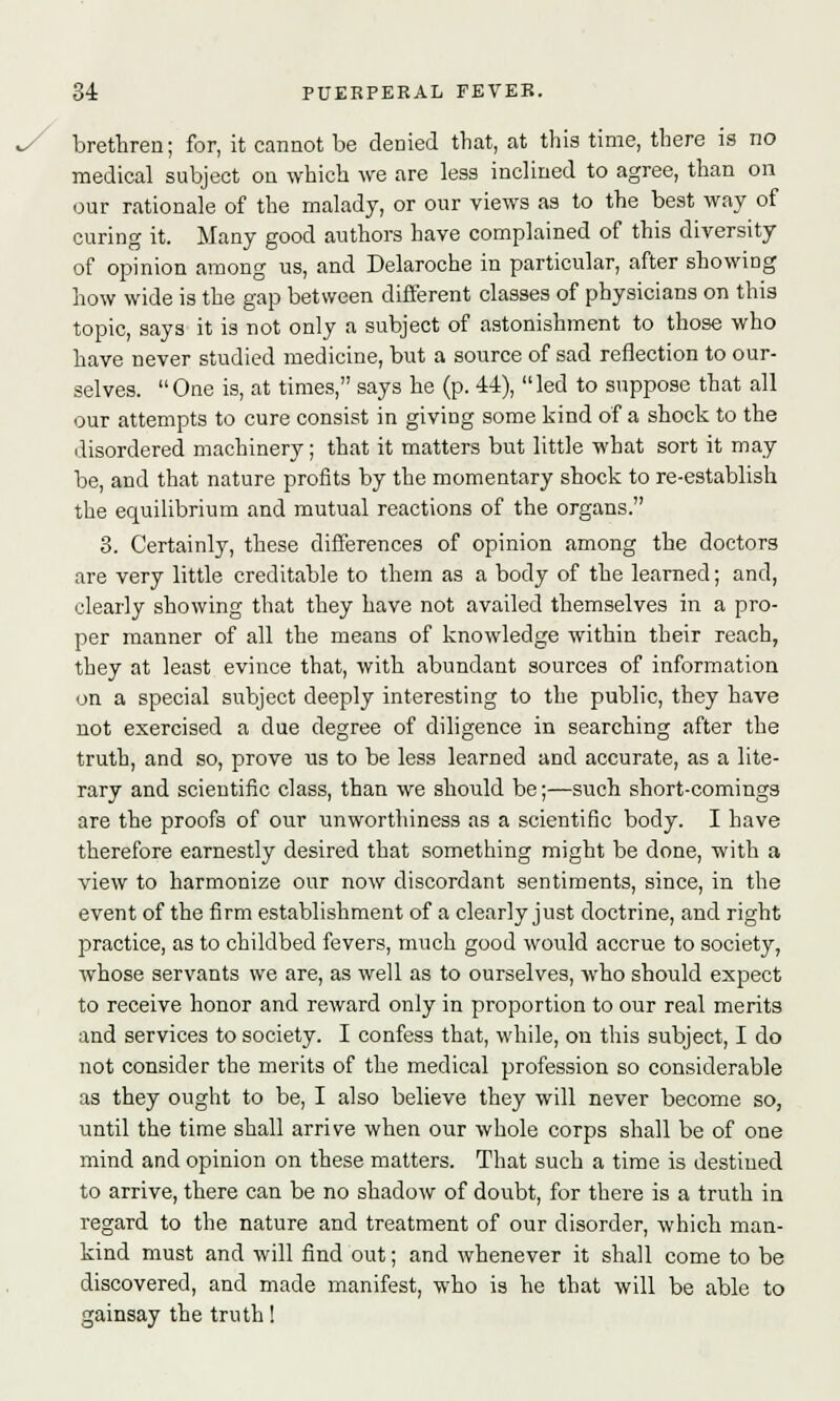 brethren; for, it cannot be denied that, at this time, there is no medical subject on which we are less inclined to agree, than on our rationale of the malady, or our views as to the best way of curing it. Many good authors have complained of this diversity of opinion among us, and Delaroche in particular, after showing how wide is the gap between different classes of physicians on this topic, says it is not only a subject of astonishment to those who have never studied medicine, but a source of sad reflection to our- selves. One is, at times, says he (p. 44), led to suppose that all our attempts to cure consist in giving some kind of a shock to the disordered machinery; that it matters but little what sort it may be, and that nature profits by the momentary shock to re-establish the equilibrium and mutual reactions of the organs. 3. Certainly, these differences of opinion among the doctors are very little creditable to them as a body of the learned; and, clearly showing that they have not availed themselves in a pro- per manner of all the means of knowledge within their reach, they at least evince that, with abundant sources of information on a special subject deeply interesting to the public, they have not exercised a due degree of diligence in searching after the truth, and so, prove us to be less learned and accurate, as a lite- rary and scientific class, than we should be;—such short-comings are the proofs of our unworthiness as a scientific body. I have therefore earnestly desired that something might be done, with a view to harmonize our now discordant sentiments, since, in the event of the firm establishment of a clearly just doctrine, and right practice, as to childbed fevers, much good would accrue to society, whose servants we are, as well as to ourselves, who should expect to receive honor and reward only in proportion to our real merits and services to society. I confess that, while, on this subject, I do not consider the merits of the medical profession so considerable as they ought to be, I also believe they will never become so, until the time shall arrive when our whole corps shall be of one mind and opinion on these matters. That such a time is destiued to arrive, there can be no shadow of doubt, for there is a truth in regard to the nature and treatment of our disorder, which man- kind must and will find out; and whenever it shall come to be discovered, and made manifest, who is he that will be able to gainsay the truth!