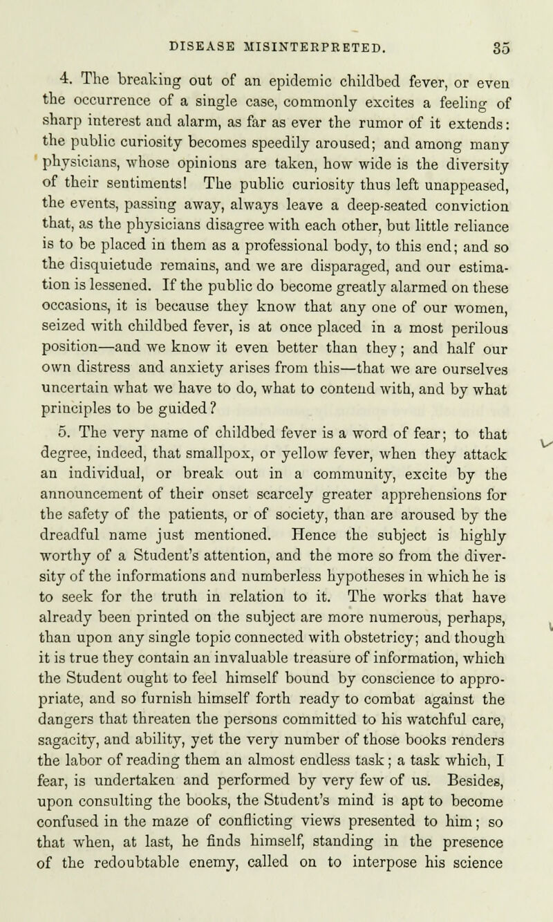 4. The breaking out of an epidemic childbed fever, or even the occurrence of a single case, commonly excites a feeling of sharp interest and alarm, as far as ever the rumor of it extends: the public curiosity becomes speedily aroused; and among many physicians, whose opinions are taken, how wide is the diversity of their sentiments! The public curiosity thus left unappeased, the events, passing away, always leave a deep-seated conviction that, as the physicians disagree with each other, but little reliance is to be placed in them as a professional body, to this end; and so the disquietude remains, and we are disparaged, and our estima- tion is lessened. If the public do become greatly alarmed on these occasions, it is because they know that any one of our women, seized with childbed fever, is at once placed in a most perilous position—and we know it even better than they; and half our own distress and anxiety arises from this—that we are ourselves uncertain what we have to do, what to contend with, and by what principles to be guided? 5. The very name of childbed fever is a word of fear; to that degree, indeed, that smallpox, or yellow fever, when they attack an individual, or break out in a community, excite by the announcement of their onset scarcely greater apprehensions for the safety of the patients, or of society, than are aroused by the dreadful name just mentioned. Hence the subject is highly worthy of a Student's attention, and the more so from the diver- sity of the informations and numberless hypotheses in which he is to seek for the truth in relation to it. The works that have already been printed on the subject are more numerous, perhaps, than upon any single topic connected with obstetricy; and though it is true they contain an invaluable treasure of information, which the Student ought to feel himself bound by conscience to appro- priate, and so furnish himself forth ready to combat against the dangers that threaten the persons committed to his watchful care, sagacity, and ability, yet the very number of those books renders the labor of reading them an almost endless task; a task which, I fear, is undertaken and performed by very few of us. Besides, upon consulting the books, the Student's mind is apt to become confused in the maze of conflicting views presented to him; so that when, at last, he finds himself, standing in the presence of the redoubtable enemy, called on to interpose his science