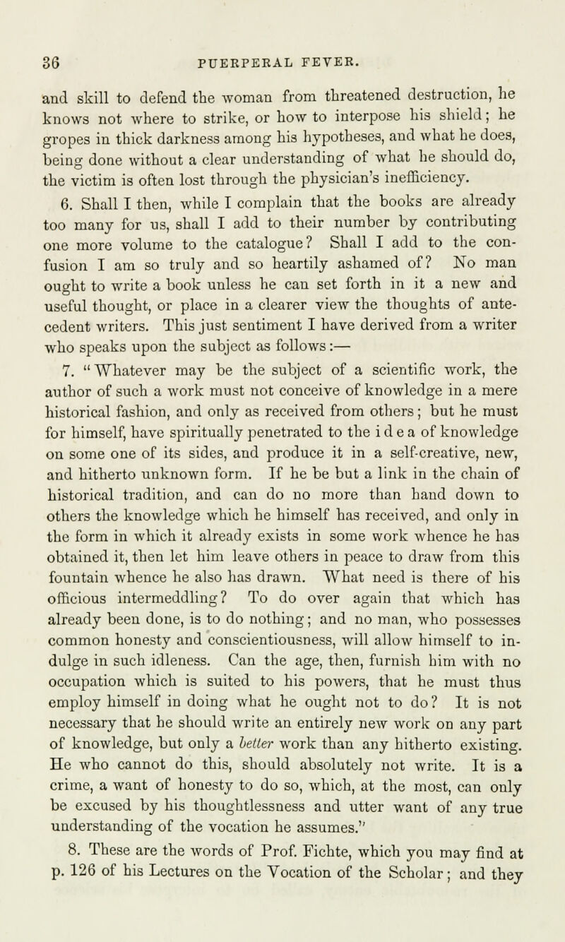 and skill to defend the woman from threatened destruction, he knows not where to strike, or how to interpose his shield; he gropes in thick darkness among his hypotheses, and what he does, being done without a clear understanding of what he should do, the victim is often lost through the physician's inefficiency. 6. Shall I then, while I complain that the books are already too many for us, shall I add to their number by contributing one more volume to the catalogue? Shall I add to the con- fusion I am so truly and so heartily ashamed of? No man ought to write a book unless he can set forth in it a new and useful thought, or place in a clearer view the thoughts of ante- cedent writers. This just sentiment I have derived from a writer who speaks upon the subject as follows :— 7. Whatever may be the subject of a scientific work, the author of such a work must not conceive of knowledge in a mere historical fashion, and only as received from others; but he must for himself, have spiritually penetrated to the idea of knowledge on some one of its sides, and produce it in a self-creative, new, and hitherto unknown form. If he be but a link in the chain of historical tradition, and can do no more than hand down to others the knowledge which he himself has received, and only in the form in which it already exists in some work whence he has obtained it, then let him leave others in peace to draw from this fountain whence he also has drawn. What need is there of his officious intermeddling? To do over again that which has already been done, is to do nothing; and no man, who possesses common honesty and conscientiousness, will allow himself to in- dulge in such idleness. Can the age, then, furnish him with no occupation which is suited to his powers, that he must thus employ himself in doing what he ought not to do? It is not necessary that he should write an entirely new work on any part of knowledge, but only a better work than any hitherto existing. He who cannot do this, should absolutely not write. It is a crime, a want of honesty to do so, which, at the most, can only be excused by his thoughtlessness and utter want of any true understanding of the vocation he assumes. 8. These are the words of Prof. Fichte, which you may find at p. 126 of his Lectures on the Vocation of the Scholar; and they