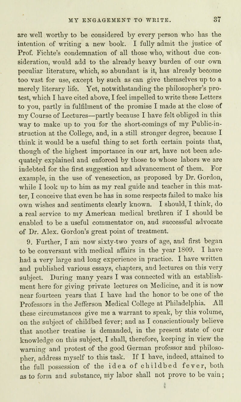 are well worthy to be considered by every person who has the intention of writing a new book. I fully admit the justice of Prof. Fichte's condemnation of all those who, without due con- sideration, would add to the already heavy burden of our own peculiar literature, which, so abundant is it, has already become too vast for use, except by such as can give themselves up to a merely literary life. Yet, notwithstanding the philosopher's pro- test, which I have cited above, I feel impelled to write these Letters to you, partly in fulfilment of the promise I made at the close of my Course of Lectures—partly because I have felt obliged in this way to make up to you for the short-comings of my Public-in- struction at the College, and, in a still stronger degree, because I think it would be a useful thing to set forth certain points that, though of the highest importance in our art, have not been ade- quately explained and enforced by those to whose labors we are indebted for the first suggestion and advancement of them. For example, in the use of venesection, as proposed by Dr. Gordon, while I look up to him as my real guide and teacher in this mat- ter, I conceive that even he has in some respects failed to make his own wishes and sentiments clearly known. I should, I think, do a real service to my American medical brethren if I should be enabled to be a useful commentator on, and successful advocate of Dr. Alex. Gordon's great point of treatment. 9. Further, I am now sixty-two years of age, and first began to be conversant with medical affairs in the year 1809. I have had a very large and long experience in practice. I have written and published various essays, chapters, and lectures on this very subject. During many years I was connected with an establish- ment here for giving private lectures on Medicine, and it is now near fourteen years that I have had the honor to be one of the Professors in the Jefferson Medical College at Philadelphia. All these circumstances give me a warrant to speak, by this volume, on the subject of childbed fever; and as I conscientiously believe that another treatise is demanded, in the present state of our knowledge on this subject, I shall, therefore, keeping in view the warning and protest of the good German professor and philoso- pher, address myself to this task. If I have, indeed, attained to the full possession of the idea of childbed fever, both as to form and substance, my labor shall not prove to be vain;