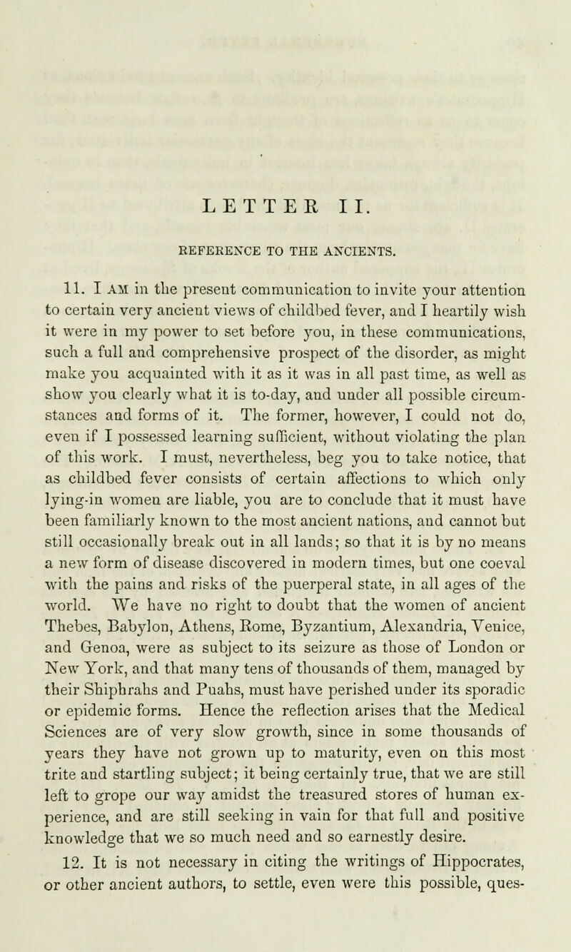 REFERENCE TO THE ANCIENTS. 11. I AM in the present communication to invite your attention to certain very ancient views of childbed fever, and I heartily wish it were in my power to set before you, in these communications, such a full and comprehensive prospect of the disorder, as might make you acquainted with it as it was in all past time, as well as show you clearly what it is to-day, and under all possible circum- stances and forms of it. The former, however, I could not do, even if I possessed learning sufficient, without violating the plan of this work. I must, nevertheless, beg you to take notice, that as childbed fever consists of certain affections to which only lying-in women are liable, you are to conclude that it must have been familiarly known to the most ancient nations, and cannot but still occasionally break out in all lands; so that it is by no means a new form of disease discovered in modern times, but one coeval with the pains and risks of the puerperal state, in all ages of the world. We have no right to doubt that the women of ancient Thebes, Babylon, Athens, Eome, Byzantium, Alexandria, Venice, and Genoa, were as subject to its seizure as those of London or New York, and that many tens of thousands of them, managed by their Shiphrahs and Puahs, must have perished under its sporadic or epidemic forms. Hence the reflection arises that the Medical Sciences are of very slow growth, since in some thousands of years they have not grown up to maturity, even on this most trite and startling subject; it being certainly true, that we are still left to grope our way amidst the treasured stores of human ex- perience, and are still seeking in vain for that full and positive knowledge that we so much need and so earnestly desire. 12. It is not necessary in citing the writings of Hippocrates, or other ancient authors, to settle, even were this possible, ques-