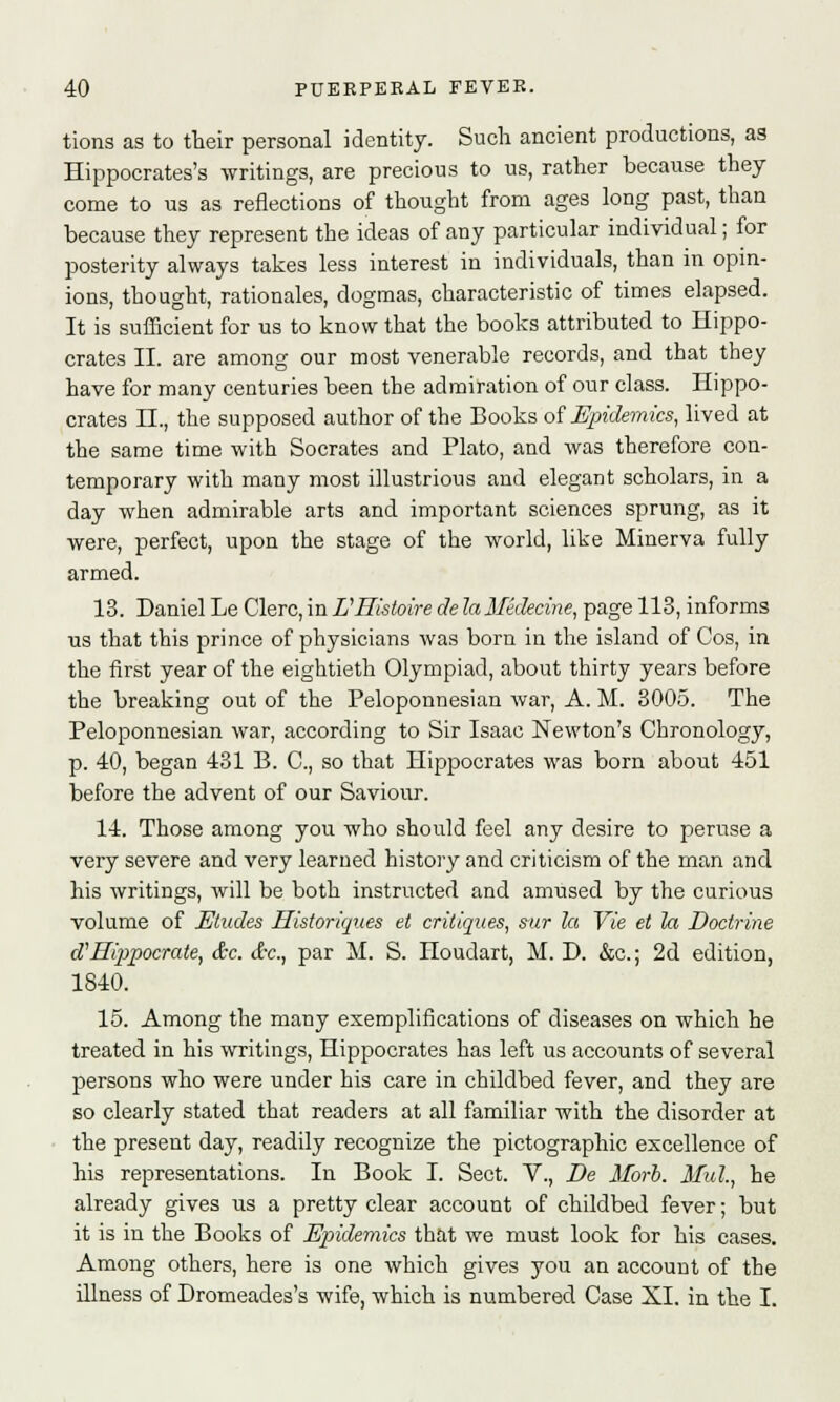 tions as to their personal identity. Such ancient productions, as Hippocrates's writings, are precious to us, rather because they come to us as reflections of thought from ages long past, than because they represent the ideas of any particular individual; for posterity always takes less interest in individuals, than in opin- ions, thought, rationales, dogmas, characteristic of times elapsed. It is sufficient for us to know that the books attributed to Hippo- crates II. are among our most venerable records, and that they have for many centuries been the admiration of our class. Hippo- crates II., the supposed author of the Books of Epidemics, lived at the same time with Socrates and Plato, and was therefore con- temporary with many most illustrious and elegant scholars, in a day when admirable arts and important sciences sprung, as it were, perfect, upon the stage of the world, like Minerva fully armed. 13. Daniel Le Clerc, in EHistoire de laMidecine, page 113, informs us that this prince of physicians was born in the island of Cos, in the first year of the eightieth Olympiad, about thirty years before the breaking out of the Peloponnesian war, A. M. 3005. The Peloponnesian war, according to Sir Isaac Newton's Chronology, p. 40, began 431 B. C, so that Hippocrates was born about 451 before the advent of our Saviour. 14. Those among you who should feel any desire to peruse a very severe and very learned history and criticism of the man and his writings, will be both instructed and amused by the curious volume of Etudes Historiques et critiques, sur la Vie et la Doctrine a Hippocrate, &c. &c, par M. S. Houdart, M. D. &c; 2d edition, 1840. 15. Among the many exemplifications of diseases on which he treated in his writings, Hippocrates has left us accounts of several persons who were under his care in childbed fever, and they are so clearly stated that readers at all familiar with the disorder at the present day, readily recognize the pictographic excellence of his representations. In Book I. Sect. V., De Morb. Mul., he already gives us a pretty clear account of childbed fever; but it is in the Books of Epidemics that we must look for his cases. Among others, here is one which gives you an account of the illness of Dromeades's wife, which is numbered Case XL in the I.