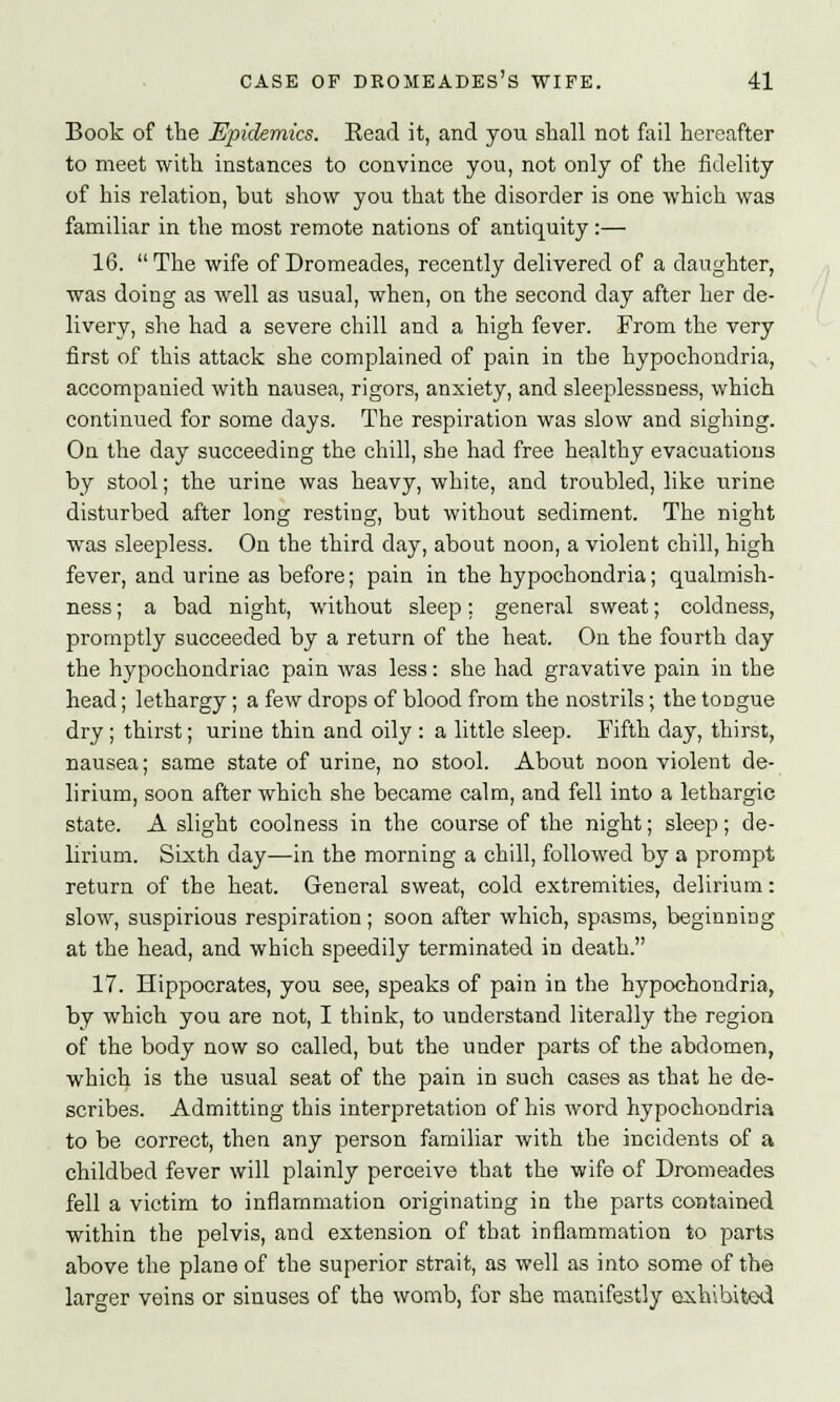 Book of the Epidemics. Read it, and you shall not fail hereafter to meet with instances to convince you, not only of the fidelity of his relation, but show you that the disorder is one which was familiar in the most remote nations of antiquity :— 16. The wife of Dromeades, recently delivered of a daughter, was doing as well as usual, when, on the second day after her de- livery, she had a severe chill and a high fever. From the very first of this attack she complained of pain in the hypochondria, accompanied with nausea, rigors, anxiety, and sleeplessness, which continued for some days. The respiration was slow and sighing. On the day succeeding the chill, she had free healthy evacuations by stool; the urine was heavy, white, and troubled, like urine disturbed after long resting, but without sediment. The night was sleepless. On the third day, about noon, a violent chill, high fever, and urine as before; pain in the hypochondria; qualmish- ness ; a bad night, without sleep: general sweat; coldness, promptly succeeded by a return of the heat. On the fourth day the hypochondriac pain was less: she had gravative pain in the head; lethargy; a few drops of blood from the nostrils; the toDgue dry ; thirst; urine thin and oily : a little sleep. Fifth day, thirst, nausea; same state of urine, no stool. About noon violent de- lirium, soon after which she became calm, and fell into a lethargic state. A slight coolness in the course of the night; sleep; de- lirium. Sixth day—in the morning a chill, followed by a prompt return of the heat. General sweat, cold extremities, delirium: slow, suspirious respiration; soon after which, spasms, beginning at the head, and which speedily terminated in death. 17. Hippocrates, you see, speaks of pain in the hypochondria, by which you are not, I think, to understand literally the region of the body now so called, but the under parts of the abdomen, which is the usual seat of the pain in such cases as that he de- scribes. Admitting this interpretation of his word hypochondria to be correct, then any person familiar with the incidents of a childbed fever will plainly perceive that the wife of Dromeades fell a victim to inflammation originating in the parts contained within the pelvis, and extension of that inflammation to parts above the plane of the superior strait, as well as into some of the larger veins or sinuses of the womb, for she manifestly exhibited