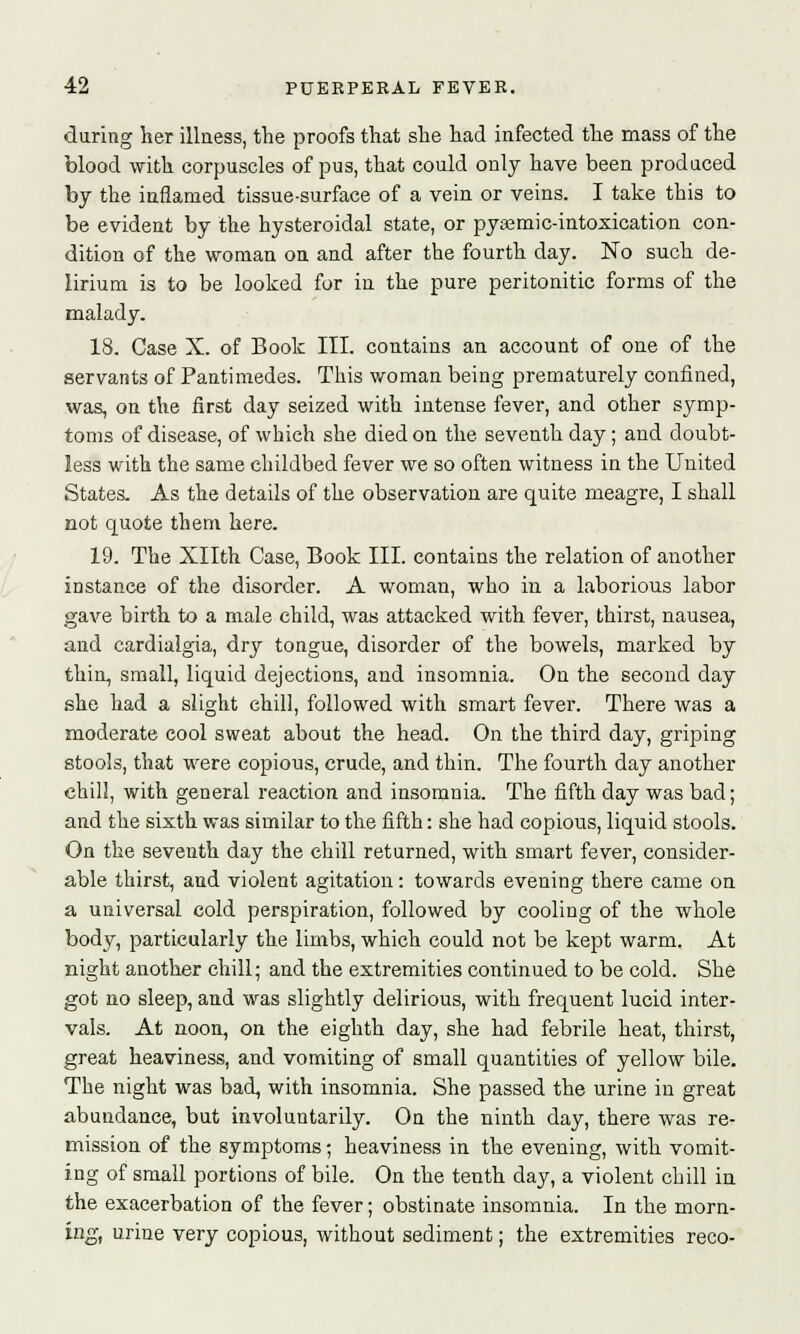 during her illness, the proofs that she had infected the mass of the blood with corpuscles of pus, that could only have been produced by the inflamed tissue-surface of a vein or veins. I take this to be evident by the hysteroidal state, or pyajmic-intoxication con- dition of the woman on and after the fourth day. No such de- lirium is to be looked for in the pure peritonitic forms of the malady. 18. Case X. of Book III. contains an account of one of the servants of Pantimedes. This woman being prematurely confined, was, on the first day seized with intense fever, and other symp- toms of disease, of which she died on the seventh day; and doubt- less with the same childbed fever we so often witness in the United States. As the details of the observation are quite meagre, I shall not quote them here. 19. The Xllth Case, Book III. contains the relation of another instance of the disorder. A woman, who in a laborious labor gave birth to a male child, was attacked with fever, thirst, nausea, and cardialgia, dry tongue, disorder of the bowels, marked by thin, small, liquid dejections, and insomnia. On the second day she had a slight chill, followed with smart fever. There was a moderate cool sweat about the head. On the third day, griping stools, that were copious, crude, and thin. The fourth day another chill, with general reaction and insomnia. The fifth day was bad; and the sixth was similar to the fifth: she had copious, liquid stools. On the seventh day the chill returned, with smart fever, consider- able thirst, and violent agitation: towards evening there came on a universal cold perspiration, followed by cooling of the whole body, particularly the limbs, which could not be kept warm. At night another chill; and the extremities continued to be cold. She got no sleep, and was slightly delirious, with frequent lucid inter- vals. At noon, on the eighth day, she had febrile heat, thirst, great heaviness, and vomiting of small quantities of yellow bile. The night was bad, with insomnia. She passed the urine in great abundance, but involuntarily. On the ninth day, there was re- mission of the symptoms; heaviness in the evening, with vomit- ing of small portions of bile. On the tenth day, a violent chill in the exacerbation of the fever; obstinate insomnia. In the morn- ing, urine very copious, without sediment; the extremities reco-