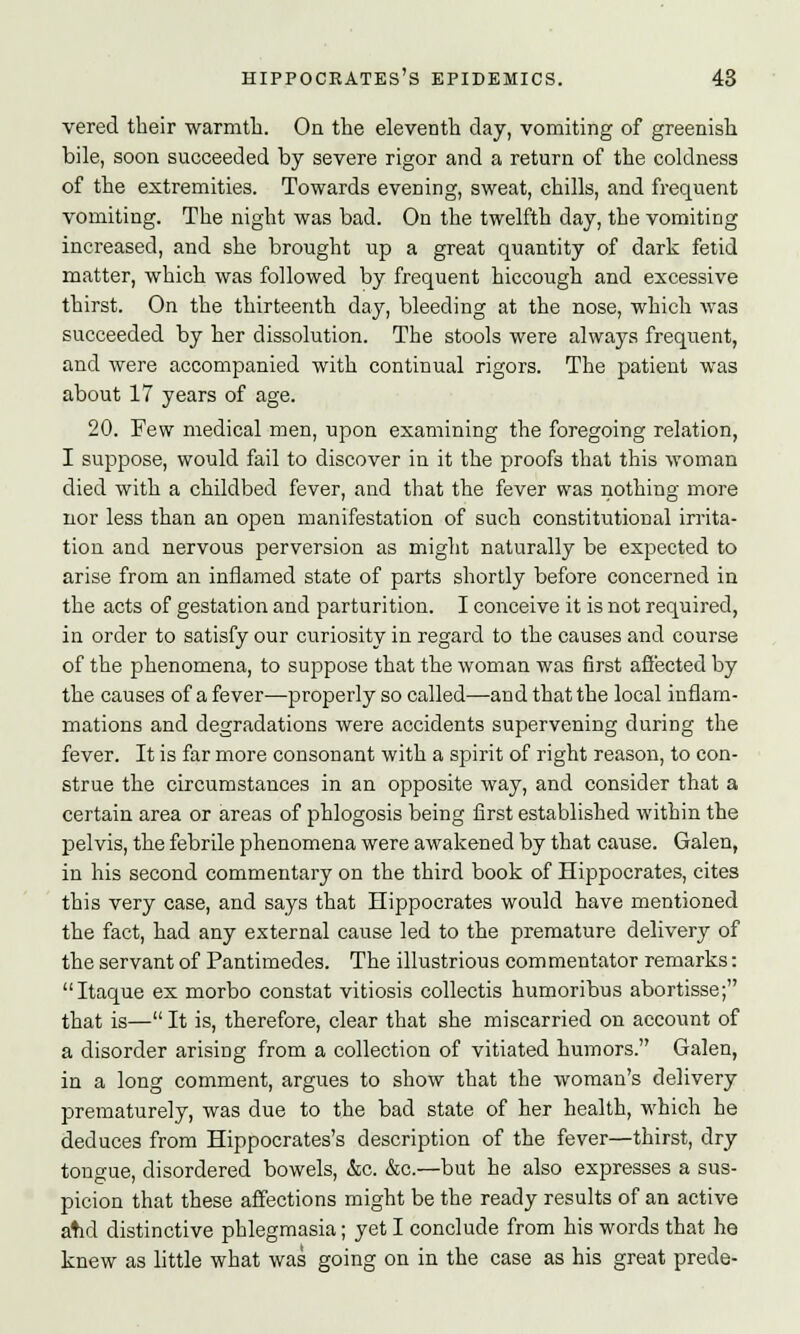 vered their warmth. On the eleventh day, vomiting of greenish bile, soon succeeded by severe rigor and a return of the coldness of the extremities. Towards evening, sweat, chills, and frequent vomiting. The night was bad. On the twelfth day, the vomiting increased, and she brought up a great quantity of dark fetid matter, which was followed by frequent hiccough and excessive thirst. On the thirteenth day, bleeding at the nose, which was succeeded by her dissolution. The stools were always frequent, and were accompanied with continual rigors. The patient was about 17 years of age. 20. Few medical men, upon examining the foregoing relation, I suppose, would fail to discover in it the proofs that this woman died with a childbed fever, and that the fever was nothing more nor less than an open manifestation of such constitutional irrita- tion and nervous perversion as might naturally be expected to arise from an inflamed state of parts shortly before concerned in the acts of gestation and parturition. I conceive it is not required, in order to satisfy our curiosity in regard to the causes and course of the phenomena, to suppose that the woman was first affected by the causes of a fever—properly so called—and that the local inflam- mations and degradations were accidents supervening during the fever. It is far more consonant with a spirit of right reason, to con- strue the circumstances in an opposite way, and consider that a certain area or areas of phlogosis being first established within the pelvis, the febrile phenomena were awakened by that cause. Galen, in his second commentary on the third book of Hippocrates, cites this very case, and says that Hippocrates would have mentioned the fact, had any external cause led to the premature delivery of the servant of Pantimedes. The illustrious commentator remarks: Itaque ex morbo constat vitiosis collectis humoribus abortisse; that is—It is, therefore, clear that she miscarried on account of a disorder arising from a collection of vitiated humors. Galen, in a long comment, argues to show that the woman's delivery prematurely, was due to the bad state of her health, which he deduces from Hippocrates's description of the fever—thirst, dry tongue, disordered bowels, &c. &c.—but he also expresses a sus- picion that these affections might be the ready results of an active atid distinctive phlegmasia; yet I conclude from his words that he knew as little what was going on in the case as his great prede-