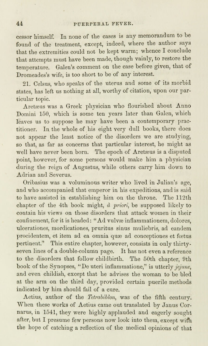 cessor himself. In none of the cases is any memorandum to be found of the treatment, except, indeed, where the author says that the extremities could not be kept warm; whence I conclude that attempts must have been made, though vainly, to restore the temperature. Galen's comment on the case before given, that of Dromeades's wife, is too short to be of any interest. 21. Celsus, who speaks of the uterus and some of its morbid states, has left us nothing at all, worthy of citation, upon our par- ticular topic. Aretasus was a Greek physician who flourished about Anno Domini 150, which is some ten years later than Galen, which leaves us to suppose he may have been a contemporary prac- titioner. In the whole of his eight very dull books, there does not appear the least notice of the disorders we are studying, so that, as far as concerns that particular interest, he might as well have never been born. The epoch of Aretasus is a disputed point, however, for some persons would make him a physician during the reign of Augustus, while others carry him down to Adrian and Severus. Oribasius was a voluminous writer who lived in Julian's age, and who accompanied that emperor in his expeditions, and is said to have assisted in establishing him on the throne. The 112th chapter of the 4th book might, a priori, be supposed likely to contain his views on those disorders that attack women in their confinement, for it is headed: Ad vulvas inflammationem, dolores, ulcerationes, mordicationes, pruritus sinus muliebris, ad eandem procidentem, et item ad ea omnia quas ad conceptiones et foetus pertinent. This entire chapter, however, consists in only thirty- seven lines of a double-column page. It has not even a reference to the disorders that follow childbirth. The 50th chapter, 9th book of the Synopses, De uteri inflammatione, is utterly jejune, and even childish, except that he advises the woman to be bled at the arm on the third day, provided certain puerile methods indicated by him should fail of a cure. Aetius, author of the Tetrabiblon, was of the fifth century. When these works of Aetius came out translated by Janus Cor- narus, in 1541, they were highly applauded and eagerly sought after, but I presume few persons now look into them, except wiffh the hope of catching a reflection of the medical opinions of that