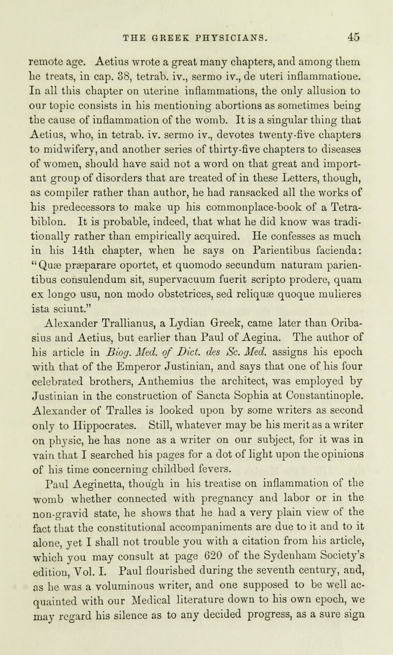 remote age. Aetius wrote a great many chapters, and among them he treats, in cap. 38, tetrab. iv., sermo iv., de uteri inflammations In all this chapter on uterine inflammations, the only allusion to our topic consists in his mentioning abortions as sometimes being the cause of inflammation of the womb. It is a singular thing that Aetius, who, in tetrab. iv. sermo iv., devotes twenty-five chapters to midwifery, and another series of thirty-five chapters to diseases of women, should have said not a word on that great and import- ant group of disorders that are treated of in these Letters, though, as compiler rather than author, he had ransacked all the works of his predecessors to make up his commonplace-book of a Tetra- biblon. It is probable, indeed, that what he did know was tradi- tionally rather than empirically acquired. He confesses as much in his 14th chapter, when he says on Parientibus facienda:  Quas praeparare oportet, et quomodo secundum naturam parien- tibus consulendum sit, supervacuum fuerit scripto prodere, quarn ex longo usu, non modo obstetrices, sed reliquas quoque mulieres ista sciunt. Alexander Trallianus, a Lydian Greek, came later than Oriba- sius and Aetius, but earlier than Paul of Aegina. The author of his article in Biog. Med. of Diet, des Sc. Med. assigns his epoch with that of the Emperor Justinian, and says that one of his four celebrated brothers, Anthemius the architect, was employed by Justinian in the construction of Sancta Sophia at Constantinople. Alexander of Tralles is looked upon by some writers as second only to Hippocrates. Still, whatever may be his merit as a writer on physic, he has none as a writer on our subject, for it was in vain that I searched his pages for a dot of light upon the opinions of his time concerning childbed fevers. Paul Aeginetta, though in his treatise on inflammation of the womb whether connected with pregnancy and labor or in the non-gravid state, he shows that he had a very plain view of the fact that the constitutional accompaniments are due to it and to it alone, yet I shall not trouble you with a citation from his article, which you may consult at page 620 of the Sydenham Society's edition, Vol. I. Paul flourished during the seventh century, and, as he was a voluminous writer, and one supposed to be well ac- quainted with our Medical literature down to his own epoch, we may regard his silence as to any decided progress, as a sure sign