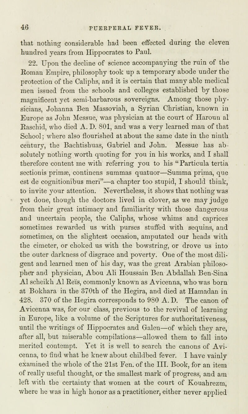 that nothing considerable had been effected during the eleven hundred years from Hippocrates to Paul. 22. Upon the decline of science accompanying the ruin of the Eoman Empire, philosophy took up a temporary abode under the protection of the Caliphs, and it is certain that many able medical men issued from the schools and colleges established by those magnificent yet semi-barbarous sovereigns. Among those phy- sicians, Johanna Ben Massoviah, a Syrian Christian, known in Europe as John Messue, was physician at the court of Haroun al Easchid, who died A. D. 801, and was a very learned man of that School; where also flourished at about the same date in the ninth century, the Bachtishuas, Gabriel and John. Messue has ab- solutely nothing worth quoting for you in his works, and I shall therefore content me with referring you to his  Particula tertia sectionis primse, continens summas quatuor—Summa prima, que est de cognitionibus meri—a chapter too stupid, I should think, to invite your attention. Nevertheless, it shows that nothing was yet done, though the doctors lived in clover, as we may judge from their great intimacy and familiarity with those dangerous and uncertain people, the Caliphs, whose whims and caprices sometimes rewarded us with purses stuffed with sequins, and sometimes, on the slightest occasion, amputated our heads with the ci meter, or choked us with the bowstring, or drove us into the outer darkness of disgrace and poverty. One of the most dili- gent and learned men of his day, was the great Arabian philoso- pher and physician, Abou Ali Houssain Ben Abdallah Ben-Sina Al scheikh Al Reis, commonly known as Avicenna, who was born at Bokhara in the 370th of the Hegira, and died at Hamadan in 428. 370 of the Hegira corresponds to 980 A. D. The canon of Avicenna was, for our class, previous to the revival of learning in Europe, like a volume of the Scriptures for authoritativeness, until the writings of Hippocrates and Galen—of which they are, after all, but miserable compilations—allowed them to fall into merited contempt. Yet it is well to search the canons of Avi- cenna, to find what he knew about childbed fever. I have vainly examined the whole of the 21st Fen. of the III. Book, for an item of really useful thought, or the smallest mark of progress, and am left with the certainty that women at the court of Kouahrezm, where he was in high honor as a practitioner, either never applied