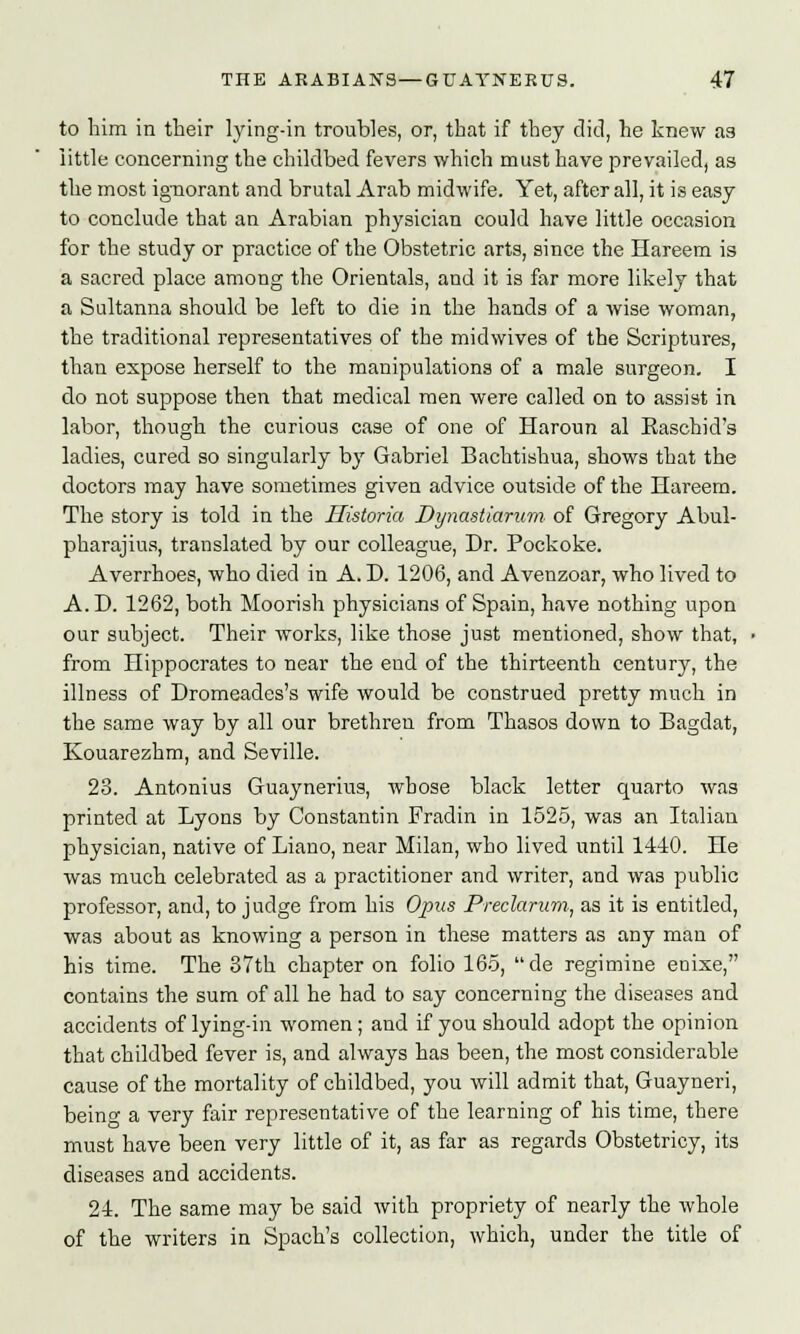 to him in their lying-in troubles, or, that if they did, he knew as little concerning the childbed fevers which must have prevailed, as the most ignorant and brutal Arab midwife. Yet, after all, it is easy to conclude that an Arabian physician could have little occasion for the study or practice of the Obstetric arts, since the Hareem is a sacred place among the Orientals, and it is far more likely that a Sultanna should be left to die in the hands of a wise woman, the traditional representatives of the midwives of the Scriptures, than expose herself to the manipulations of a male surgeon. I do not suppose then that medical men were called on to assist in labor, though the curious case of one of Haroun al Easchid's ladies, cured so singularly by Gabriel Bachtishua, shows that the doctors may have sometimes given advice outside of the Hareem. The story is told in the Historia Dynasttarum. of Gregory Abul- pharajius, translated by our colleague, Dr. Pockoke. Averrhoes, who died in A. D. 1206, and Avenzoar, who lived to A. D. 1262, both Moorish physicians of Spain, have nothing upon our subject. Their works, like those just mentioned, show that, from Hippocrates to near the end of the thirteenth century, the illness of Dromeades's wife would be construed pretty much in the same way by all our brethren from Thasos down to Bagdat, Kouarezhm, and Seville. 23. Antonius Guaynerius, Avhose black letter quarto was printed at Lyons by Constantin Fradin in 1525, was an Italian physician, native of Liano, near Milan, who lived until 1440. He was much celebrated as a practitioner and writer, and was public professor, and, to j udge from his Opus Preclarurn, as it is entitled, was about as knowing a person in these matters as any man of his time. The 37th chapter on folio 165, de regimine enixe, contains the sum of all he had to say concerning the diseases and accidents of lying-in women; and if you should adopt the opinion that childbed fever is, and always has been, the most considerable cause of the mortality of childbed, you will admit that, Guayneri, being a very fair representative of the learning of his time, there must have been very little of it, as far as regards Obstetricy, its diseases and accidents. 24. The same may be said with propriety of nearly the whole of the writers in Spach's collection, which, under the title of