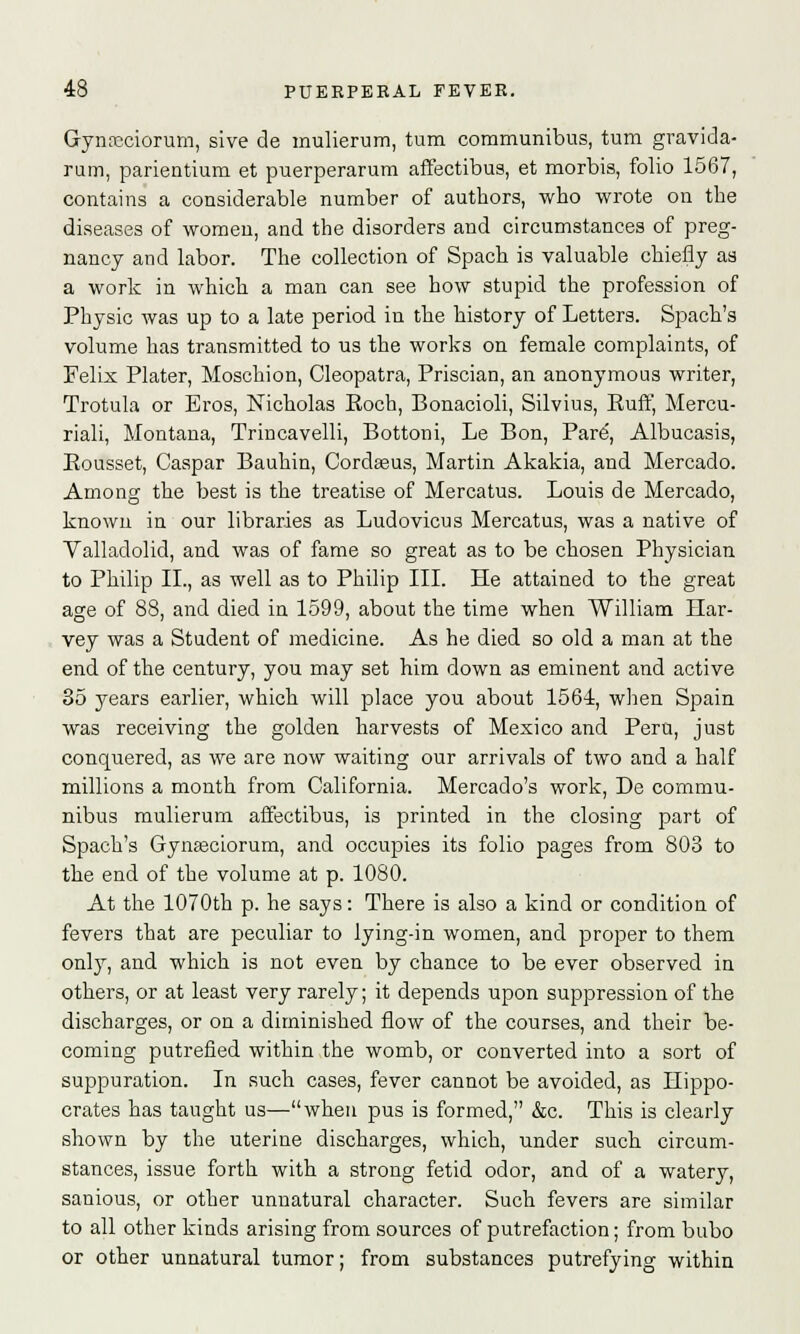 Gynscciorum, sive de mulierum, turn communibus, turn gravida- rum, parientium et puerperarum affectibus, et morbis, folio 1567, contains a considerable number of authors, who wrote on the diseases of women, and the disorders and circumstances of preg- nancy and labor. The collection of Spach is valuable chiefly as a work in which a man can see how stupid the profession of Physic was up to a late period in the history of Letters. Spach's volume has transmitted to us the works on female complaints, of Felix Plater, Moschion, Cleopatra, Priscian, an anonymous writer, Trotula or Eros, Nicholas Koch, Bonacioli, Silvius, Euff, Mercu riali, Montana, Trincavelli, Bottom, Le Bon, Pare', Albucasis, Bousset, Caspar Bauhin, Cordasus, Martin Akakia, and Mercado Among the best is the treatise of Mercatus. Louis de Mercado, known in our libraries as Ludovicus Mercatus, was a native of Valladolid, and was of fame so great as to be chosen Physician to Philip II., as well as to Philip III. He attained to the great age of 88, and died in 1599, about the time when William Har- vey was a Student of medicine. As he died so old a man at the end of the century, you may set him down as eminent and active 35 years earlier, which will place you about 1564, when Spain was receiving the golden harvests of Mexico and Peru, just conquered, as we are now waiting our arrivals of two and a half millions a month from California. Mercado's work, De commu- nibus mulierum affectibus, is printed in the closing part of Spach's Gynasciorum, and occupies its folio pages from 803 to the end of the volume at p. 1080. At the 1070th p. he says: There is also a kind or condition of fevers that are peculiar to lying-in women, and proper to them only, and which is not even by chance to be ever observed in others, or at least very rarely; it depends upon suppression of the discharges, or on a diminished flow of the courses, and their be- coming putrefied within the womb, or converted into a sort of suppuration. In such cases, fever cannot be avoided, as Hippo- crates has taught us—when pus is formed, &c. This is clearly shown by the uterine discharges, which, under such circum- stances, issue forth with a strong fetid odor, and of a watery, sanious, or other unnatural character. Such fevers are similar to all other kinds arising from sources of putrefaction; from bubo or other unnatural tumor; from substances putrefying within