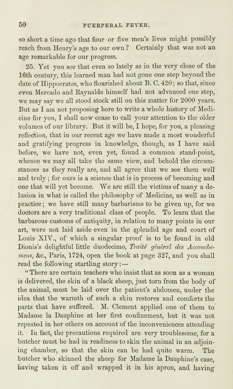 so short a time ago that four or five men's lives might possibly reach from Henry's age to our own ? Certainly that was not an age remarkable for our progress. 25. Yet you see that even so lately as in the very close of the 16th century, this learned man had not gone one step beyond the date of Hippocrates, who flourished about B. C. 420; so that, since even Mercado and Eaynalde himself had not advanced one step, we may say we all stood stock still on this matter for 2000 years. But as I am not proposing here to write a whole history of Medi- cine for you, I shall now cease to call your attention to the older volumes of our library. But it will be, I hope, for you, a pleasing reflection, that in our recent age we have made a most wonderful and gratifying progress in knowledge, though, as I have said before, we have not, even yet, found a common stand-point, whence we may all take the same view, and behold the circum- stances as they really are, and all agree that we see them well and truly ; for ours is a science that is in process of becoming and one that will yet become. We are still the victims of many a de- lusion in what is called the philosophy of Medicine, as well as in practice; we have still many barbarisms to be given up, for we doctors are a very traditional class of people. To learn that the barbarous customs of antiquity, in relation to many points in our art, were not laid aside even in the splendid age and court of Louis XIV., of which a singular proof is to be found in old Dionis's delightful little duodecimo, Traite general des Accouche- mens, &c, Paris, 1724, open the book at page 327, and you shall read the following startling story: —  There are certain teachers who insist that as soon as a woman is delivered, the skin of a black sheep, just torn from the body of the animal, must be laid over the patient's abdomen, under the idea that the warmth of such a skin restores and comforts the parts that have suffered. M. Clement applied one of them to Madame la Dauphine at her first confinement, but it was not repeated in her others on account of the inconveniences attending it. In fact, the precautions required are very troublesome, for a butcher must be had in readiness to skin the animal in an adjoin- ing chamber, so that the skin can be had quite warm. The butcher who skinned the sheep for Madame la Dauphine's case, having taken it off and wrapped it in his apron, and having