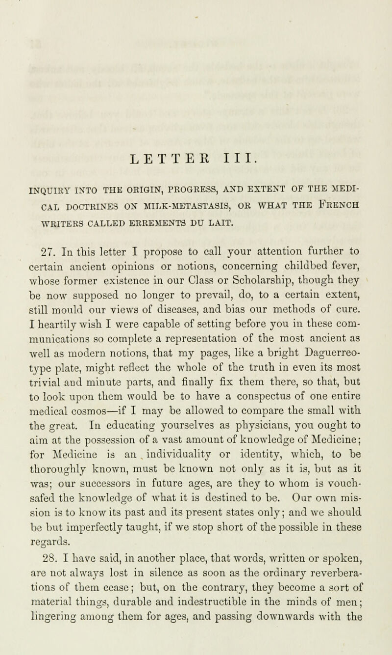 LETTER III. INQUIRY INTO THE ORIGIN, PROGRESS, AND EXTENT OF THE MEDI- CAL DOCTRINES ON MILK-METASTASIS, OR WHAT THE FRENCH WRITERS CALLED ERREMENTS DU LAIT. 27. In this letter I propose to call your attention further to certain ancient opinions or notions, concerning childbed fever, whose former existence in our Class or Scholarship, though they be now supposed no longer to prevail, do, to a certain extent, still mould our views of diseases, and bias our methods of cure. I heartily wish I were capable of setting before you in these com- munications so complete a representation of the most ancient as well as modern notions, that my pages, like a bright Daguerreo- type plate, might reflect the whole of the truth in even its most trivial and minute parts, and finally fix them there, so that, but to look upon them would be to have a conspectus of one entire medical cosmos—if I may be allowed to compare the small with the great. In educating yourselves as physicians, you ought to aim at the possession of a vast amount of knowledge of Medicine; for Medicine is an individuality or identity, which, to be thoroughly known, must be known not only as it is, but as it was; our successors in future ages, are they to whom is vouch- safed the knowledge of what it is destined to be. Oar own mis- sion is to know its past and its present states only; and we should be but imperfectly taught, if we stop short of the possible in these regards. 28. I have said, in another place, that words, written or spoken, are not always lost in silence as soon as the ordinary reverbera- tions of them cease; but, on the contrary, they become a sort of material things, durable and indestructible in the minds of men; lingering among them for ages, and passing downwards with the