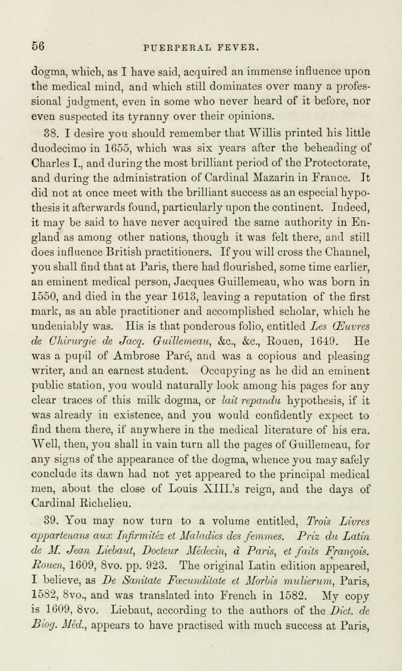 dogma, which, as I have said, acquired an immense influence upon the medical mind, and which still dominates over many a profes- sional judgment, even in some who never heard of it before, nor even suspected its tyranny over their opinions. 38. I desire you should remember that Willis printed his little duodecimo in 1655, which was six years after the beheading of Charles I., and during the most brilliant period of the Protectorate, and during the administration of Cardinal Mazarin in France. It did not at once meet with the brilliant success as an especial hypo- thesis it afterwards found, particularly upon the continent. Indeed, it may be said to have never acquired the same authority in En- gland as among other nations, though it was felt there, and still does influence British practitioners. If you will cross the Channel, you shall find that at Paris, there had flourished, some time earlier, an eminent medical person, Jacques Guillemeau, who was born in 1550, and died in the year 1613, leaving a reputation of the first mark, as an able practitioner and accomplished scholar, which he undeniably was. His is that ponderous folio, entitled Les GEuvres de Chirwrgie de Jacq. Guillemeau, &c, &c, Rouen, 1649. He was a pupil of Ambrose Pare, and was a copious and pleasing writer, and an earnest student. Occupying as he did an eminent public station, you would naturally look among his pages for any clear traces of this milk dogma, or laic repandu hypothesis, if it was already in existence, and you would confidently expect to find them there, if anywhere in the medical literature of his era. Well, then, you shall in vain turn all the pages of Guillemeau, for any signs of the appearance of the dogma, whence you may safely conclude its dawn had not yet appeared to the principal medical men, about the close of Louis XIII.'s reign, and the days of Cardinal Richelieu. 39. You may now turn to a volume entitled, Trois Limes appartenaiis aux Infirmitez et Maladies des femmes. Priz du Latin de M. Jean Liebaut, Docteur Medecin, a Paris, et faits Francois. Pouen, 1609, 8vo. pp. 923. The original Latin edition appeared, I believe, as De Sanitate Facunditate el Morhis mulierum, Paris, 1582, 8vo., and was translated, into French in 1582. My copy is 1609, 8vo. Liebaut, according to the authors of the Did. de Btog. Med., appears to have practised with much success at Paris,