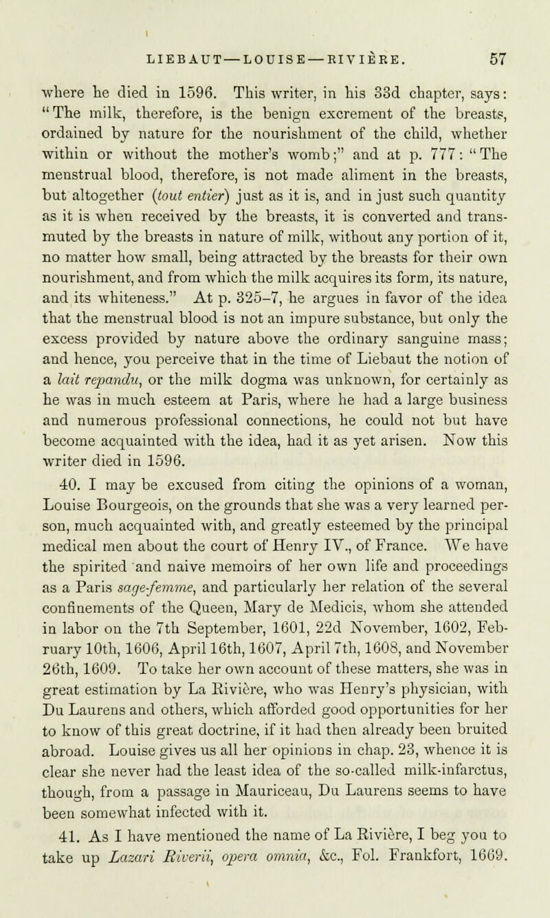 where he died in 1596. This writer, in his 33d chapter, says: The milk, therefore, is the benign excrement of the breasts, ordained by nature for the nourishment of the child, whether within or without the mother's womb; and at p. 777: The menstrual blood, therefore, is not made aliment in the breasts, but altogether {tout entier) just as it is, and in just such quantity as it is when received by the breasts, it is converted and trans- muted by the breasts in nature of milk, without any portion of it, no matter how small, being attracted by the breasts for their own nourishment, and from which the milk acquires its form, its nature, and its whiteness. At p. 325-7, he argues in favor of the idea that the menstrual blood is not an impure substance, but only the excess provided by nature above the ordinary sanguine mass; and hence, you perceive that in the time of Liebaut the notion of a lait repandu, or the milk dogma was unknown, for certainly as he was in much esteem at Paris, where he had a large business and numerous professional connections, he could not but have become acquainted with the idea, had it as yet arisen. Now this writer died in 1596. 40. I may be excused from citing the opinions of a woman, Louise Bourgeois, on the grounds that she was a very learned per- son, much acquainted with, and greatly esteemed by the principal medical men about the court of Henry IV., of France. We have the spirited and naive memoirs of her own life and proceedings as a Paris sage-femme, and particularly her relation of the several confinements of the Queen, Mary de Medicis, whom she attended in labor on the 7th September, 1601, 22d November, 1602, Feb- ruary 10th, 1606, April 16th, 1607, April 7th, 1608, and November 26th, 1609. To take her own account of these matters, she was in great estimation by La Riviere, who was Henry's physician, with Du Laurens and others, which afforded good opportunities for her to know of this great doctrine, if it had then already been bruited abroad. Louise gives us all her opinions in chap. 23, whence it is clear she never had the least idea of the so-called milk-infarctus, though, from a passage in Mauriceau, Da Laurens seems to have been somewhat infected with it. 41. As I have mentioned the name of La Riviere, I beg you to take up Lazari Biverii, opera omnia, &c, Fol. Frankfort, 1669.