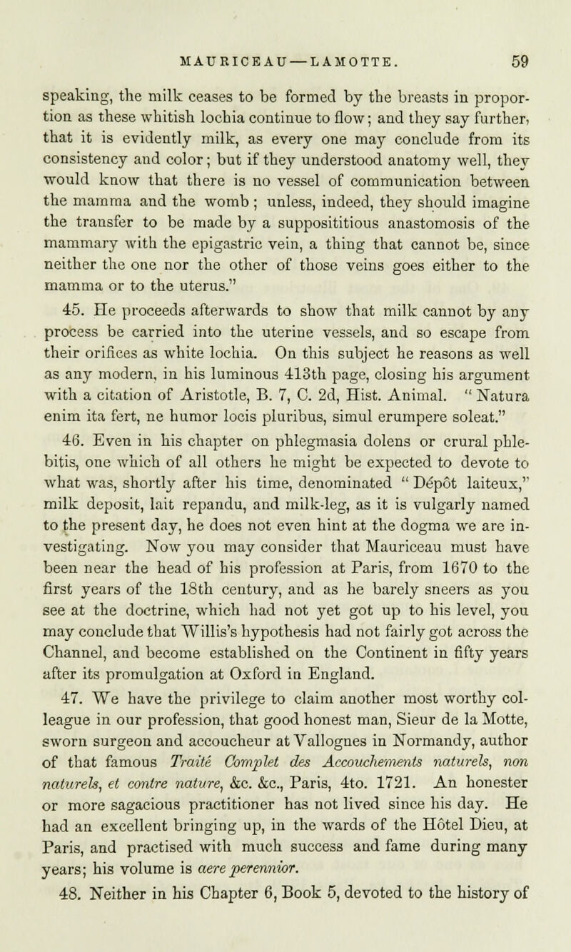 speaking, the milk ceases to be formed by the breasts in propor- tion as these whitish lochia continue to flow; and they say further, that it is evidently milk, as every one may conclude from its consistency and color; but if they understood anatomy well, they would know that there is no vessel of communication between the mamma and the womb ; unless, indeed, they should imagine the transfer to be made by a supposititious anastomosis of the mammary with the epigastric vein, a thing that cannot be, since neither the one nor the other of those veins goes either to the mamma or to the uterus. 45. He proceeds afterwards to show that milk cannot by any process be carried into the uterine vessels, and so escape from their orifices as white lochia. On this subject he reasons as well as any modern, in his luminous 413th page, closing his argument with a citation of Aristotle, B. 7, C. 2d, Hist. Animal.  Natura enim ita fert, ne humor locis pluribus, simul erumpere soleat. 46. Even in his chapter on phlegmasia dolens or crural phle- bitis, one which of all others he might be expected to devote to what was, shortly after his time, denominated  Depot laiteux,'' milk deposit, lait repandu, and milk-leg, as it is vulgarly named to the present day, he does not even hint at the dogma we are in- vestigating. Now you may consider that Mauriceau must have been near the head of his profession at Paris, from 1670 to the first years of the 18th century, and as he barely sneers as you see at the doctrine, which had not yet got up to his level, you may conclude that Willis's hypothesis had not fairly got across the Channel, and become established on the Continent in fifty years after its promulgation at Oxford in England. 47. We have the privilege to claim another most worthy col- league in our profession, that good honest man, Sieur de la Motte, sworn surgeon and accoucheur at Vallognes in Normandy, author of that famous Traite Cornplet des Accouehements naturels, nan naturels, et contre nature, &c. &c., Paris, 4to. 1721. An honester or more sagacious practitioner has not lived since his day. He had an excellent bringing up, in the wards of the Hotel Dieu, at Paris, and practised with much success and fame during many years; his volume is aere perennior. 48. Neither in his Chapter 6, Book 5, devoted to the history of