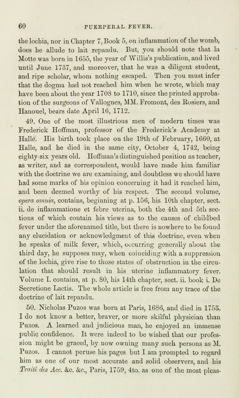 the lochia, nor in Chapter 7, Book 5, on inflammation of the womb, does he allude to lait repandu. But, you should note that la Motte was born in 1655, the year of Willis's publication, and lived until June 1737, and moreover, that he was a diligent student, and ripe scholar, whom nothing escaped. Then you must infer that the dogma had not reached him when he wrote, which may have been about the year 1708 to 1710, since the printed approba- tion of the surgeons of Vallognes, MM. Fromont, des Hosiers, and Hanouel, bears date April 16, 1712. 49. One of the most illustrious men of modern times was Frederick Hoffman, professor of the Frederick's Academy at Halle. His birth took place on the 19th of February, 1660, at Halle, and he died in the same city, October 4, 1742, being eighty-six years old. Hoffman's distinguished position as teacher, as writer, and as correspondent, would have made him familiar with the doctrine we are examining, and doubtless we should have had some marks of his opinion concerning it had it reached him, and been deemed worthy of his respect. The second volume, opera omnia, contains, beginning at p. 156, his 10th chapter, sect. ii. de infiammatione et febre uterina, both the 4th and 5th sec- tions of which contain his views as to the causes of childbed fever under the aforenamed title, but there is nowhere to be found any elucidation or acknowledgment of this doctrine, even when he speaks of milk fever, which, occurring generally about the third day, he supposes may, when coinciding with a suppression of the lochia, give rise to those states of obstruction in the circu- lation that should result in his uterine inflammatory fever. Volume I. contains, at p. 80, his 14th chapter, sect. ii. book i. De Secretione Lactis. The whole article is free from any trace of the doctrine of lait repandu. 50. Nicholas Puzos was born at Paris, 1686, and died in 1753. I do not know a better, braver, or more skilful physician than Puzos. A learned and judicious man, he enjoyed an immense public confidence. It were indeed to be wished that our profes- sion might be graced, by now owning many such persons as M. Puzos. I cannot peruse his pages but I am prompted to regard him as one of our most accurate and solid observers, and his TraiU des Ace. &c. &c, Paris, 1759, 4to. as one of the most pleas-