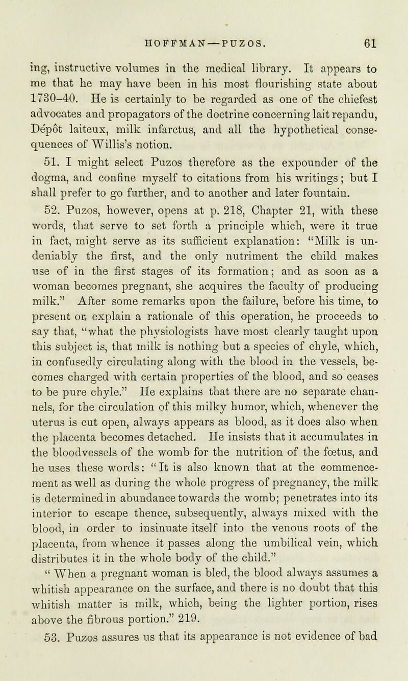 ing, instructive volumes in the medical library. It appears to me that he may have been in his most flourishing state about 1730-40. He is certainly to be regarded as one of the chiefest advocates and propagators of the doctrine concerning lait repandu, Depot laiteux, milk infarctus, and all the hypothetical conse- quences of Willis's notion. 51. I might select Puzos therefore as the expounder of the dogma, and confine myself to citations from his writings; but I shall prefer to go further, and to another and later fountain. 52. Puzos, however, opens at p. 218, Chapter 21, with these words, that serve to set forth a principle which, were it true in fact, might serve as its sufficient explanation: Milk is un- deniably the first, and the only nutriment the child makes use of in the first stages of its formation; and as soon as a woman becomes pregnant, she acquires the faculty of producing milk. After some remarks upon the failure, before his time, to present or, explain a rationale of this operation, he proceeds to say that, what the physiologists have most clearly taught upon this subject is, that milk is nothing but a species of chyle, which, in confusedly circulating along with the blood in the vessels, be- comes charged with certain properties of the blood, and so ceases to be pure chyle. He explains that there are no separate chan- nels, for the circulation of this milky humor, which, whenever the uterus is cut open, always appears as blood, as it does also when the placenta becomes detached. He insists that it accumulates in the bloodvessels of the womb for the nutrition of the foetus, and he uses these words:  It is also known that at the commence- ment as well as during the whole progress of pregnancy, the milk is determined in abundance towards the womb; penetrates into its interior to escape thence, subsequently, always mixed with the blood, in order to insinuate itself into the venous roots of the placenta, from whence it passes along the umbilical vein, which distributes it in the whole body of the child.  When a pregnant woman is bled, the blood always assumes a whitish appearance on the surface, and there is no doubt that this whitish matter is milk, which, being the lighter portion, rises above the fibrous portion. 219. 53. Puzos assures us that its appearance is not evidence of bad