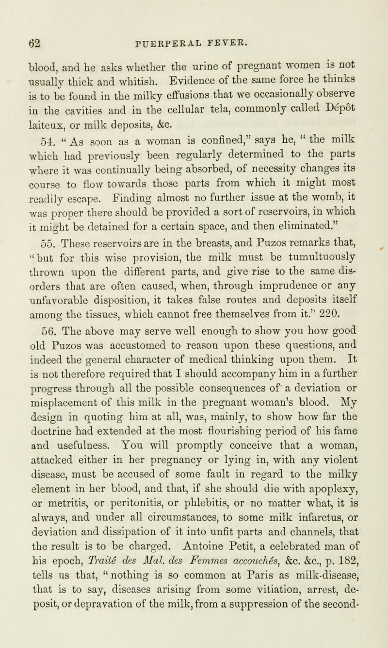 blood, and he asks whether the urine of pregnant women is not usually thick and whitish. Evidence of the same force he thinks is to be found in the milky effusions that we occasionally observe in the cavities and in the cellular tela, commonly called Depot laiteux, or milk deposits, &c. 54.  As soon as a woman is confined, says he,  the milk which had previously been regularly determined to the parts where it was continually being absorbed, of necessity changes its course to flow towards those parts from which it might most readily escape. Finding almost no further issue at the womb, it was proper there should be provided a sort of reservoirs, in which it might be detained for a certain space, and then eliminated. 55. These reservoirs are in the breasts, and Puzos remarks that,  but for this wise provision, the milk must be tumultuously thrown upon the different parts, and give rise to the same dis- orders that are often caused, when, through imprudence or any unfavorable disposition, it takes false routes and deposits itself among the tissues, which cannot free themselves from it. 220. 56. The above may serve well enough to show you how good old Puzos was accustomed to reason upon these questions, and indeed the general character of medical thinking upon them. It is not therefore required that I should accompany him in a further progress through all the possible consequences of' a deviation or misplacement of this milk in the pregnant woman's blood. My design in quoting him at all, was, mainly, to show how far the doctrine had extended at the most flourishing period of his fame and usefulness. You will promptly conceive that a woman, attacked either in her pregnancy or lying in, with any violent disease, must be accused of some fault in regard to the milky element in her blood, and that, if she should die with apoplexy, or metritis, or peritonitis, or phlebitis, or no matter what, it is always, and under all circumstances, to some milk infarctus, or deviation and dissipation of it into unfit parts and channels, that the result is to be charged. Antoine Petit, a celebrated man of his epoch, Traiie des Mai. des Femmes accouches, &c. &c, p. 182, tells us that,  nothing is so common at Paris as milk-disease, that is to say, diseases arising from some vitiation, arrest, de- posit, or depravation of the milk, from a suppression of the second-