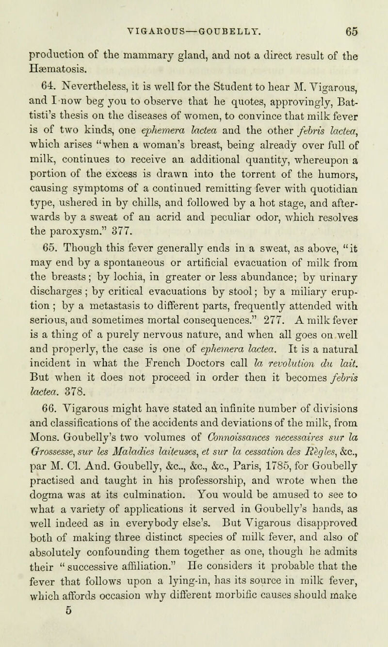 production of the mammary gland, aud not a direct result of the Haematosis. 64. Nevertheless, it is well for the Student to hear M. Vigarous, and I now beg you to observe that he quotes, approvingly, Bat- tisti's thesis on the diseases of women, to convince that milk fever is of two kinds, one ephemera lactea and the other ftbris lactea, which arises when a woman's breast, being already over full of milk, continues to receive an additional quantity, whereupon a portion of the excess is drawn into the torrent of the humors, causing symptoms of a continued remitting fever with quotidian type, ushered in by chills, and followed by a hot stage, and after- wards by a sweat of an acrid and peculiar odor, which resolves the paroxysm. 377. 65. Though this fever generally ends in a sweat, as above,  it may end by a spontaneous or artificial evacuation of milk from the breasts; by lochia, in greater or less abundance; by urinary discharges ; by critical evacuations by stool; by a miliary erup- tion ; by a metastasis to different parts, frequently attended with serious, and sometimes mortal consequences. 277. A milk fever is a thing of a purely nervous nature, and when all goes on well and properly, the case is one of ephemera lactea. It is a natural incident in what the French Doctors call la revolution die lait. But when it does not proceed in order then it becomes febris lactea. 378. 66. Vigarous might have stated an infinite number of divisions and classifications of the accidents and deviations of the milk, from Mons. Goubelly's two volumes of Connoissances necessaires sur la Grossesse, sur les Maladies laiteuscs, et sur la cessation des Higgles, &c, par M. CI. And. Goubelly, &c, &c, &c, Paris, 1785, for Goubelly practised and taught in his professorship, and wrote when the dogma was at its culmination. You would be amused to see to what a variety of applications it served in Goubelly's hands, as well indeed as in everybody else's. But Vigarous disapproved both of making three distinct species of milk fever, and also of absolutely confounding them together as one, though he admits their  successive affiliation. He considers it probable that the fever that follows upon a lying-in, has its source in milk fever, which affords occasion why different morbific causes should make 5