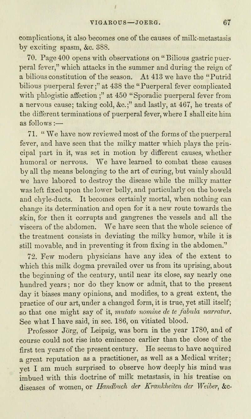 complications, it also becomes one of the causes of milk-metastasis by exciting spasm, &c. 388. 70. Page 400 opens with observations on  Bilious gastric puer- peral fever, which attacks in the summer and during the reign of a bilious constitution of the season. At 413 we have the Putrid bilious puerperal fever; at 438 the Puerperal fever complicated with phlogistic affection ; at 450 Sporadic puerperal fever from a nervous cause; taking cold, &c.; and lastly, at 467, he treats of the different terminations of puerperal fever, where I shall cite him as follows:— 71.  We have now reviewed most of the forms of the puerperal fever, and have seen that the milky matter which plays the prin- cipal part in it, was set in motion by different causes, whether humoral or nervous. We have learned to combat these causes bv all the means belonging to the art of curing, but vainly should we have labored to destroy the disease while the milky matter was left fixed upon the lower belly, and particularly on the bowels and chyle-ducts. It becomes certainly mortal, when nothing can change its determination and open for it a new route towards the skin, for then it corrupts and gangrenes the vessels and all the viscera of the abdomen. We have seen that the whole science of the treatment consists in deviating the milky humor, while it is still movable, and in preventing it from fixing in the abdomen. 72. Few modern physicians have any idea of the extent to which this milk dogma prevailed over us from its uprising, about the beginning of the century, until near its close, say nearly one hundred years; nor do they know or admit, that to the present day it biases many opinions, and modifies, to a great extent, the practice of our art, under a changed form, it is true, yet still itself; so that one might say of it, mutato nomine de te fabula narratur. See what I have said, in sec. 186, on vitiated blood. Professor Jorg, of Leipsig, was born in the year 1780, and of course could not rise into eminence earlier than the close of the first ten years of the present century. He seems to have acquired a great reputation as a practitioner, as well as a Medical writer; yet I am much surprised to observe how deeply his mind was imbued with this doctrine of milk metastasis, in his treatise on diseases of women, or Handbuch der Kranhheiten der Weiber, &c-