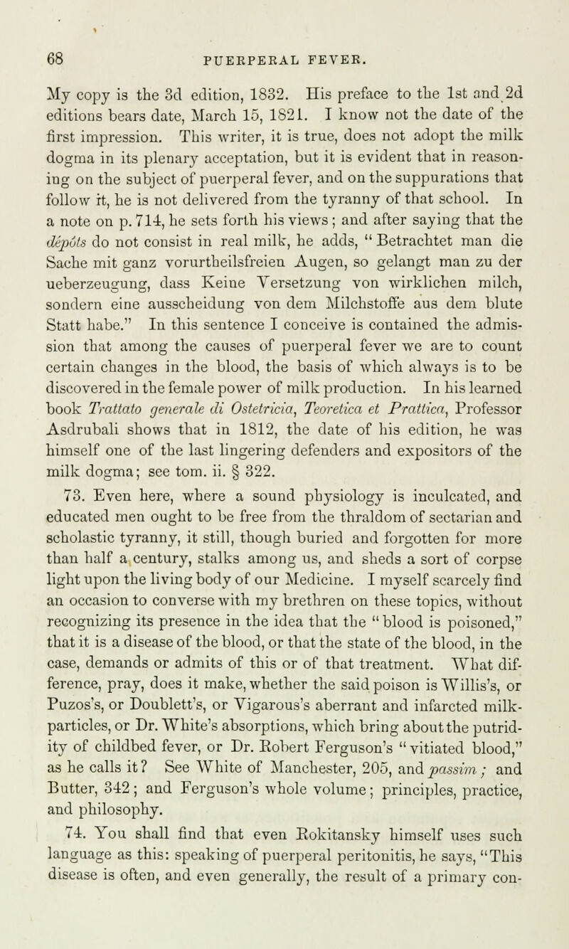 My copy is the 3d edition, 1832. His preface to the 1st and 2d editions bears date, March 15, 1821. I know not the date of the first impression. This writer, it is true, does not adopt the milk dogma in its plenary acceptation, but it is evident that in reason- ing on the subject of puerperal fever, and on the suppurations that follow it, he is not delivered from the tyranny of that school. In a note on p. 714, he sets forth his views ; and after saying that the depots do not consist in real milk, he adds,  Betrachtet man die Sache mit ganz vorurtheilsfreien Augen, so gelangt man zu der ueberzeugung, dass Keine Versetzung von wirklichen milch, sondern eine ausscheidung von dem Milchstoffe aus dem blute Statt habe. In this sentence I conceive is contained the admis- sion that among the causes of puerperal fever we are to count certain changes in the blood, the basis of which always is to be discovered in the female power of milk production. In his learned book Trattato generate di Ostetricia, Teoretica et Prattica, Professor Asdrubali shows that in 1812, the date of his edition, he was himself one of the last lingering defenders and expositors of the milk dogma; see torn. ii. § 322. 73. Even here, where a sound physiology is inculcated, and educated men ought to be free from the thraldom of sectarian and scholastic tyranny, it still, though buried and forgotten for more than half a century, stalks among us, and sheds a sort of corpse light upon the living body of our Medicine. I myself scarcely find an occasion to converse with my brethren on these topics, without recognizing its presence in the idea that the  blood is poisoned, that it is a disease of the blood, or that the state of the blood, in the case, demands or admits of this or of that treatment. What dif- ference, pray, does it make, whether the said poison is Willis's, or Puzos's, or Doublett's, or Vigarous's aberrant and infarcted milk- particles, or Dr. White's absorptions, which bring about the putrid- ity of childbed fever, or Dr. Eobert Ferguson's  vitiated blood, as he calls it? See White of Manchester, 205, and passim; and Butter, 342; and Ferguson's whole volume; principles, practice, and philosophy. 74. You shall find that even Eokitansky himself uses such language as this: speaking of puerperal peritonitis, he says, This disease is often, and even generally, the result of a primary con-